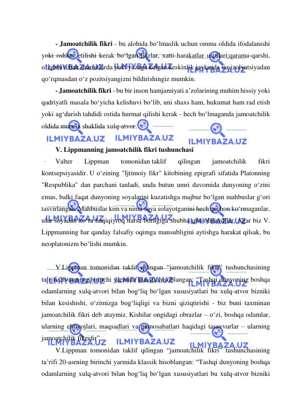  
 
 
- Jamoatchilik fikri - bu alohida bo‘lmaslik uchun omma oldida ifodalanishi 
yoki oshkor etilishi kerak bo‘lgan fikrlar, xatti-harakatlar usullari;qarama-qarshi, 
o‘zgaruvchan sharoitlarda yoki yuzaga kelgan keskinlik joylarida siz izolyatsiyadan 
qo‘rqmasdan o‘z pozitsiyangizni bildirishingiz mumkin. 
- Jamoatchilik fikri - bu bir inson hamjamiyati a’zolarining muhim hissiy yoki 
qadriyatli masala bo‘yicha kelishuvi bo‘lib, uni shaxs ham, hukumat ham rad etish 
yoki ag‘darish tahdidi ostida hurmat qilishi kerak - hech bo‘lmaganda jamoatchilik 
oldida murosa shaklida xulq-atvor. 
 
V. Lippmanning jamoatchilik fikri tushunchasi  
Valter 
Lippman 
tomonidan taklif 
qilingan 
jamoatchilik 
fikri 
kontsepsiyasidir. U o‘zining "Ijtimoiy fikr" kitobining epigrafi sifatida Platonning 
"Respublika" dan parchani tanladi, unda butun umri davomida dunyoning o‘zini 
emas, balki faqat dunyoning soyalarini kuzatishga majbur bo‘lgan mahbuslar g‘ori 
tasvirlangan. Mahbuslar kim va nima soya solayotganini hech qachon ko‘rmaganlar, 
ular soyadan ko‘ra haqiqiyroq narsa borligiga shubha qila olmaydilar. Agar biz V. 
Lippmanning har qanday falsafiy oqimga mansubligini aytishga harakat qilsak, bu 
neoplatonizm bo‘lishi mumkin. 
 
V.Lippman tomonidan taklif qilingan “jamoatchilik fikri” tushunchasining 
ta’rifi 20-asrning birinchi yarmida klassik hisoblangan: “Tashqi dunyoning boshqa 
odamlarning xulq-atvori bilan bog‘liq bo‘lgan xususiyatlari bu xulq-atvor bizniki 
bilan kesishishi, o‘zimizga bog‘liqligi va bizni qiziqtirishi - biz buni taxminan 
jamoatchilik fikri deb ataymiz. Kishilar ongidagi obrazlar – o‘zi, boshqa odamlar, 
ularning ehtiyojlari, maqsadlari va munosabatlari haqidagi tasavvurlar – ularning 
jamoatchilik fikridir”. 
V.Lippman tomonidan taklif qilingan “jamoatchilik fikri” tushunchasining 
ta’rifi 20-asrning birinchi yarmida klassik hisoblangan: “Tashqi dunyoning boshqa 
odamlarning xulq-atvori bilan bog‘liq bo‘lgan xususiyatlari bu xulq-atvor bizniki 
