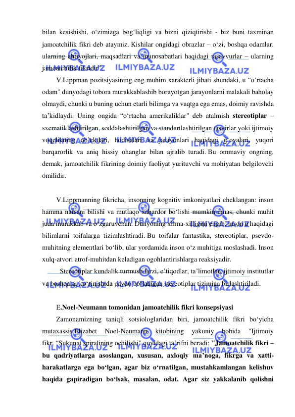  
 
bilan kesishishi, o‘zimizga bog‘liqligi va bizni qiziqtirishi - biz buni taxminan 
jamoatchilik fikri deb ataymiz. Kishilar ongidagi obrazlar – o‘zi, boshqa odamlar, 
ularning ehtiyojlari, maqsadlari va munosabatlari haqidagi tasavvurlar – ularning 
jamoatchilik fikridir”. 
V.Lippman pozitsiyasining eng muhim xarakterli jihati shundaki, u “o‘rtacha 
odam" dunyodagi tobora murakkablashib borayotgan jarayonlarni malakali baholay 
olmaydi, chunki u buning uchun etarli bilimga va vaqtga ega emas, doimiy ravishda 
ta’kidlaydi. Uning ongida “o‘rtacha amerikaliklar" deb atalmish stereotiplar – 
sxematiklashtirilgan, soddalashtirilgan va standartlashtirilgan tasvirlar yoki ijtimoiy 
voqelikning ob’ektlari, hodisalari va jarayonlari haqidagi g‘oyalari, yuqori 
barqarorlik va aniq hissiy ohanglar bilan ajralib turadi. Bu ommaviy ongning, 
demak, jamoatchilik fikrining doimiy faoliyat yurituvchi va mohiyatan belgilovchi 
omilidir. 
 
V.Lippmanning fikricha, insonning kognitiv imkoniyatlari cheklangan: inson 
hamma narsani bilishi va mutlaqo xabardor bo‘lishi mumkin emas, chunki muhit 
juda murakkab va o‘zgaruvchan. Dunyoning xilma-xilligini engib, inson u haqidagi 
bilimlarni toifalarga tizimlashtiradi. Bu toifalar fantastika, stereotiplar, psevdo-
muhitning elementlari bo‘lib, ular yordamida inson o‘z muhitiga moslashadi. Inson 
xulq-atvori atrof-muhitdan keladigan ogohlantirishlarga reaksiyadir. 
 Stereotiplar kundalik turmush tarzi, e’tiqodlar, ta’limotlar, ijtimoiy institutlar 
va boshqalar ko‘rinishida paydo bo‘ladigan stereotiplar tizimiga birlashtiriladi. 
 
E.Noel-Neumann tomonidan jamoatchilik fikri konsepsiyasi  
Zamonamizning taniqli sotsiologlaridan biri, jamoatchilik fikri bo‘yicha 
mutaxassis Elizabet 
Noel-Neumann 
kitobining 
yakuniy 
bobida 
"Ijtimoiy 
fikr. “Sukunat spiralining ochilishi" quyidagi ta’rifni beradi: "Jamoatchilik fikri – 
bu qadriyatlarga asoslangan, xususan, axloqiy ma’noga, fikrga va xatti-
harakatlarga ega bo‘lgan, agar biz o‘rnatilgan, mustahkamlangan kelishuv 
haqida gapiradigan bo‘lsak, masalan, odat. Agar siz yakkalanib qolishni 
