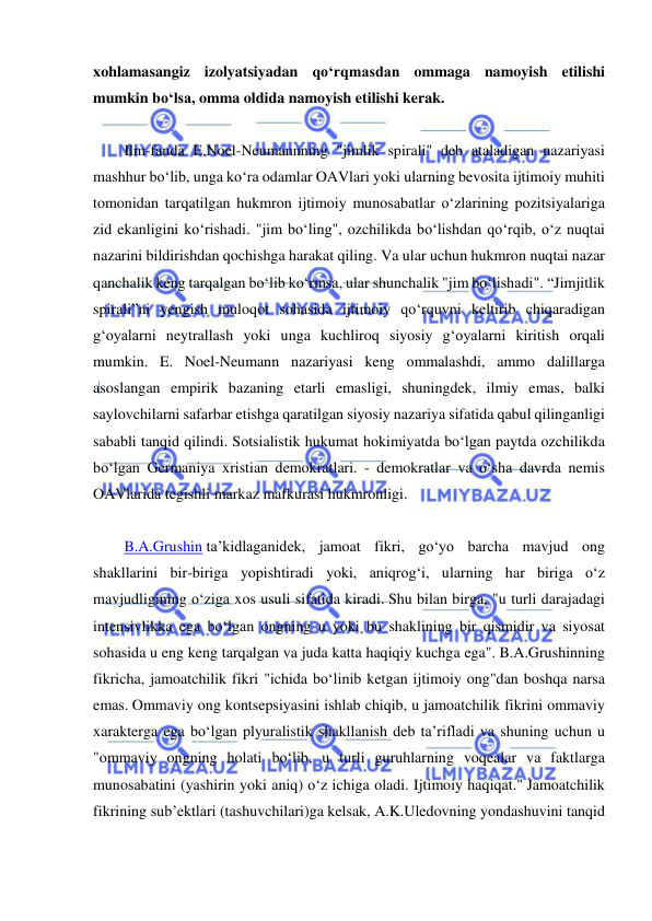  
 
xohlamasangiz izolyatsiyadan qo‘rqmasdan ommaga namoyish etilishi 
mumkin bo‘lsa, omma oldida namoyish etilishi kerak. 
 
Ilm-fanda E.Noel-Neumannning "jimlik spirali" deb ataladigan nazariyasi 
mashhur bo‘lib, unga ko‘ra odamlar OAVlari yoki ularning bevosita ijtimoiy muhiti 
tomonidan tarqatilgan hukmron ijtimoiy munosabatlar o‘zlarining pozitsiyalariga 
zid ekanligini ko‘rishadi. "jim bo‘ling", ozchilikda bo‘lishdan qo‘rqib, o‘z nuqtai 
nazarini bildirishdan qochishga harakat qiling. Va ular uchun hukmron nuqtai nazar 
qanchalik keng tarqalgan bo‘lib ko‘rinsa, ular shunchalik "jim bo‘lishadi". “Jimjitlik 
spirali”ni yengish muloqot sohasida ijtimoiy qo‘rquvni keltirib chiqaradigan 
g‘oyalarni neytrallash yoki unga kuchliroq siyosiy g‘oyalarni kiritish orqali 
mumkin. E. Noel-Neumann nazariyasi keng ommalashdi, ammo dalillarga 
asoslangan empirik bazaning etarli emasligi, shuningdek, ilmiy emas, balki 
saylovchilarni safarbar etishga qaratilgan siyosiy nazariya sifatida qabul qilinganligi 
sababli tanqid qilindi. Sotsialistik hukumat hokimiyatda bo‘lgan paytda ozchilikda 
bo‘lgan Germaniya xristian demokratlari. - demokratlar va o‘sha davrda nemis 
OAVlarida tegishli markaz mafkurasi hukmronligi. 
 
B.A.Grushin ta’kidlaganidek, jamoat fikri, go‘yo barcha mavjud ong 
shakllarini bir-biriga yopishtiradi yoki, aniqrog‘i, ularning har biriga o‘z 
mavjudligining o‘ziga xos usuli sifatida kiradi. Shu bilan birga, "u turli darajadagi 
intensivlikka ega bo‘lgan ongning u yoki bu shaklining bir qismidir va siyosat 
sohasida u eng keng tarqalgan va juda katta haqiqiy kuchga ega". B.A.Grushinning 
fikricha, jamoatchilik fikri "ichida bo‘linib ketgan ijtimoiy ong"dan boshqa narsa 
emas. Ommaviy ong kontsepsiyasini ishlab chiqib, u jamoatchilik fikrini ommaviy 
xarakterga ega bo‘lgan plyuralistik shakllanish deb ta’rifladi va shuning uchun u 
"ommaviy ongning holati bo‘lib, u turli guruhlarning voqealar va faktlarga 
munosabatini (yashirin yoki aniq) o‘z ichiga oladi. Ijtimoiy haqiqat." Jamoatchilik 
fikrining sub’ektlari (tashuvchilari)ga kelsak, A.K.Uledovning yondashuvini tanqid 
