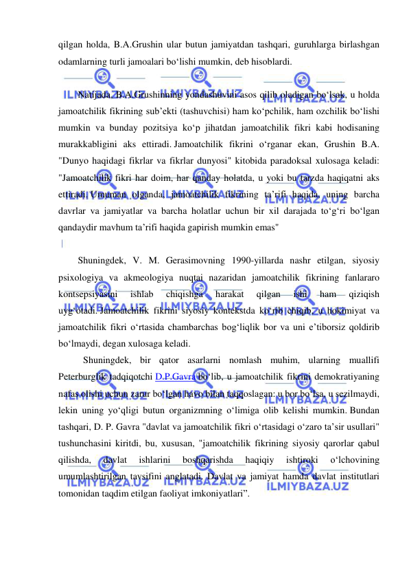  
 
qilgan holda, B.A.Grushin ular butun jamiyatdan tashqari, guruhlarga birlashgan 
odamlarning turli jamoalari bo‘lishi mumkin, deb hisoblardi.  
 
Natijada, B.A.Grushinning yondashuvini asos qilib oladigan bo‘lsak, u holda 
jamoatchilik fikrining sub’ekti (tashuvchisi) ham ko‘pchilik, ham ozchilik bo‘lishi 
mumkin va bunday pozitsiya ko‘p jihatdan jamoatchilik fikri kabi hodisaning 
murakkabligini aks ettiradi. Jamoatchilik fikrini o‘rganar ekan, Grushin B.A. 
"Dunyo haqidagi fikrlar va fikrlar dunyosi" kitobida paradoksal xulosaga keladi: 
"Jamoatchilik fikri har doim, har qanday holatda, u yoki bu tarzda haqiqatni aks 
ettiradi. Umuman olganda, jamoatchilik fikrining ta’rifi haqida, uning barcha 
davrlar va jamiyatlar va barcha holatlar uchun bir xil darajada to‘g‘ri bo‘lgan 
qandaydir mavhum ta’rifi haqida gapirish mumkin emas"  
 
Shuningdek, V. M. Gerasimovning 1990-yillarda nashr etilgan, siyosiy 
psixologiya va akmeologiya nuqtai nazaridan jamoatchilik fikrining fanlararo 
kontsepsiyasini 
ishlab 
chiqishga 
harakat 
qilgan 
ishi 
ham 
qiziqish 
uyg‘otadi. Jamoatchilik fikrini siyosiy kontekstda ko‘rib chiqib, u hokimiyat va 
jamoatchilik fikri o‘rtasida chambarchas bog‘liqlik bor va uni e’tiborsiz qoldirib 
bo‘lmaydi, degan xulosaga keladi. 
 Shuningdek, bir qator asarlarni nomlash muhim, ularning muallifi 
Peterburglik tadqiqotchi D.P.Gavra bo‘lib, u jamoatchilik fikrini demokratiyaning 
nafas olishi uchun zarur bo‘lgan havo bilan taqqoslagan: u bor bo‘lsa, u sezilmaydi, 
lekin uning yo‘qligi butun organizmning o‘limiga olib kelishi mumkin. Bundan 
tashqari, D. P. Gavra "davlat va jamoatchilik fikri o‘rtasidagi o‘zaro ta’sir usullari" 
tushunchasini kiritdi, bu, xususan, "jamoatchilik fikrining siyosiy qarorlar qabul 
qilishda, 
davlat 
ishlarini 
boshqarishda 
haqiqiy 
ishtiroki 
o‘lchovining 
umumlashtirilgan tavsifini anglatadi. Davlat va jamiyat hamda davlat institutlari 
tomonidan taqdim etilgan faoliyat imkoniyatlari”.  
 
 
