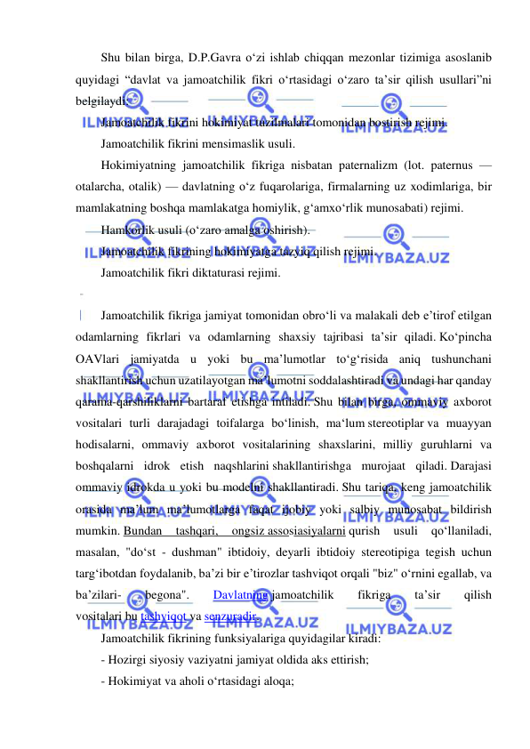  
 
Shu bilan birga, D.P.Gavra o‘zi ishlab chiqqan mezonlar tizimiga asoslanib 
quyidagi “davlat va jamoatchilik fikri o‘rtasidagi o‘zaro ta’sir qilish usullari”ni 
belgilaydi:  
Jamoatchilik fikrini hokimiyat tuzilmalari tomonidan bostirish rejimi.  
Jamoatchilik fikrini mensimaslik usuli.  
Hokimiyatning jamoatchilik fikriga nisbatan paternalizm (lot. paternus — 
otalarcha, otalik) — davlatning o‘z fuqarolariga, firmalarning uz xodimlariga, bir 
mamlakatning boshqa mamlakatga homiylik, g‘amxo‘rlik munosabati) rejimi.  
Hamkorlik usuli (o‘zaro amalga oshirish).  
Jamoatchilik fikrining hokimiyatga tazyiq qilish rejimi. 
Jamoatchilik fikri diktaturasi rejimi. 
 
Jamoatchilik fikriga jamiyat tomonidan obro‘li va malakali deb e’tirof etilgan 
odamlarning fikrlari va odamlarning shaxsiy tajribasi ta’sir qiladi. Ko‘pincha 
OAVlari jamiyatda u yoki bu ma’lumotlar to‘g‘risida aniq tushunchani 
shakllantirish uchun uzatilayotgan ma’lumotni soddalashtiradi va undagi har qanday 
qarama-qarshiliklarni bartaraf etishga intiladi. Shu bilan birga, ommaviy axborot 
vositalari turli darajadagi toifalarga bo‘linish, ma‘lum stereotiplar va muayyan 
hodisalarni, ommaviy axborot vositalarining shaxslarini, milliy guruhlarni va 
boshqalarni idrok etish naqshlarini shakllantirishga murojaat qiladi. Darajasi 
ommaviy idrokda u yoki bu modelni shakllantiradi. Shu tariqa, keng jamoatchilik 
orasida ma’lum ma’lumotlarga faqat ijobiy yoki salbiy munosabat bildirish 
mumkin. Bundan 
tashqari, 
ongsiz assosiasiyalarni qurish 
usuli 
qo‘llaniladi, 
masalan, "do‘st - dushman" ibtidoiy, deyarli ibtidoiy stereotipiga tegish uchun 
targ‘ibotdan foydalanib, ba’zi bir e’tirozlar tashviqot orqali "biz" o‘rnini egallab, va 
ba’zilari- 
begona". 
Davlatning jamoatchilik 
fikriga 
ta’sir 
qilish 
vositalari bu tashviqot va senzuradir. 
Jamoatchilik fikrining funksiyalariga quyidagilar kiradi: 
- Hozirgi siyosiy vaziyatni jamiyat oldida aks ettirish; 
- Hokimiyat va aholi o‘rtasidagi aloqa; 
