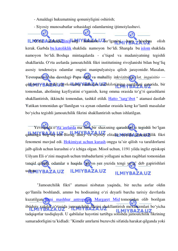  
 
- Amaldagi hukumatning qonuniyligini oshirish; 
- Siyosiy munosabatlar sohasidagi odamlarning ijtimoiylashuvi. 
 
O‘rta 
asrlarda diniy ong 
hukmron 
bo‘lganini 
ham 
hisobga 
olish 
kerak. Garbda bu katoliklik shaklida namoyon bo‘ldi. Sharqda bu islom shaklida 
namoyon bo‘ldi. Boshqa mintaqalarda - e’tiqod va madaniyatning tegishli 
shakllarida. O‘rta asrlarda jamoatchilik fikri institutining rivojlanishi bilan bog‘liq 
asosiy tendensiya odamlar ongini manipulyatsiya qilish jarayonidir. Masalan, 
Yevropada o‘sha davrdagi Papa sudi va mahalliy inkvizitsiya (lot. inguisitio — 
qidiruv) — katolik cherkovining sudtergov tashkiloti)ning vazifalari qatorida, bir 
tomondan, aholining kayfiyatini o‘rganish, keng omma orasida to‘g‘ri qarashlarni 
shakllantirish, ikkinchi tomondan, tashkil etildi. Hatto "targ‘ibot " atamasi dastlab 
Vatikan tomonidan qo‘llanilgan va aynan odamlar orasida keng ko‘lamli masalalar 
bo‘yicha tegishli jamoatchilik fikrini shakllantirish uchun ishlatilgan. 
 
Yevropada o‘rta asrlarda ma’lum bir shaxsning qarashlari u tegishli bo‘lgan 
qatlamga bog‘liq edi. Biroq, diniy va siyosiy elitalar orasida jamoatchilik fikri 
fenomeni mavjud edi. Hokimiyat uchun kurash ongga ta’sir qilish va tarafdorlarni 
jalb qilish uchun kurashni o‘z ichiga olgan. Misol uchun, 1191 yilda ingliz episkopi 
Uilyam Eli o‘zini maqtash uchun trubadurlarni yollagani uchun raqiblari tomonidan 
tanqid qilindi, odamlar u haqida "go‘yo yer yuzida tengi yo‘q" deb gapirishlari 
uchun. 
 
   "Jamoatchilik fikri" atamasi nisbatan yaqinda, bir necha asrlar oldin 
qo‘llanila boshlandi, ammo bu hodisaning o‘zi deyarli barcha tarixiy davrlarda 
kuzatilgan. Buni mashhur antropolog Margaret Mid tomonidan olib borilgan 
ibtidoiy xalqlar o‘rtasida jamoatchilik fikrini shakllantirish mexanizmlari bo‘yicha 
tadqiqotlar tasdiqlaydi. U qabilalar hayotini tartibga solishda jamoatchilik fikrining 
samaradorligini ta’kidladi: "Kimdir amrlarni buzuvchi sifatida harakat qilganda yoki 
