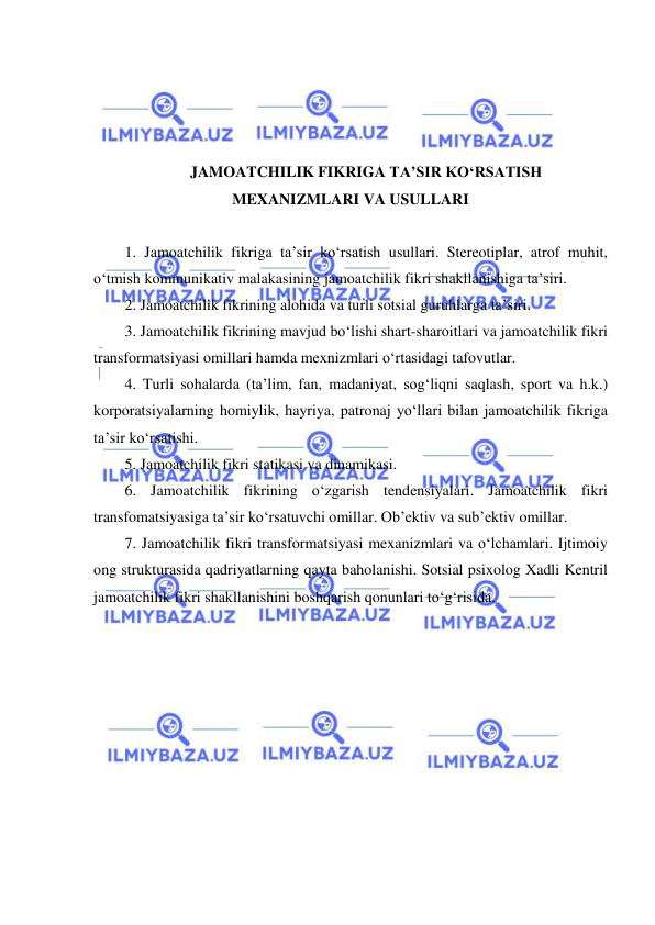  
 
 
 
 
 
 
JAMOATCHILIK FIKRIGA TA’SIR KO‘RSATISH 
MEXANIZMLARI VA USULLARI 
 
1. Jamoatchilik fikriga ta’sir ko‘rsatish usullari. Stereotiplar, atrof muhit, 
o‘tmish kommunikativ malakasining jamoatchilik fikri shakllanishiga ta’siri.  
2. Jamoatchilik fikrining alohida va turli sotsial guruhlarga ta’siri.  
3. Jamoatchilik fikrining mavjud bo‘lishi shart-sharoitlari va jamoatchilik fikri 
transformatsiyasi omillari hamda mexnizmlari o‘rtasidagi tafovutlar.  
4. Turli sohalarda (ta’lim, fan, madaniyat, sog‘liqni saqlash, sport va h.k.) 
korporatsiyalarning homiylik, hayriya, patronaj yo‘llari bilan jamoatchilik fikriga 
ta’sir ko‘rsatishi.  
5. Jamoatchilik fikri statikasi va dinamikasi.  
6. Jamoatchilik fikrining o‘zgarish tendensiyalari. Jamoatchilik fikri 
transfomatsiyasiga ta’sir ko‘rsatuvchi omillar. Ob’ektiv va sub’ektiv omillar.  
7. Jamoatchilik fikri transformatsiyasi mexanizmlari va o‘lchamlari. Ijtimoiy 
ong strukturasida qadriyatlarning qayta baholanishi. Sotsial psixolog Xadli Kentril 
jamoatchilik fikri shakllanishini boshqarish qonunlari to‘g‘risida. 
 
 
 
 
 
 
 
 
 
