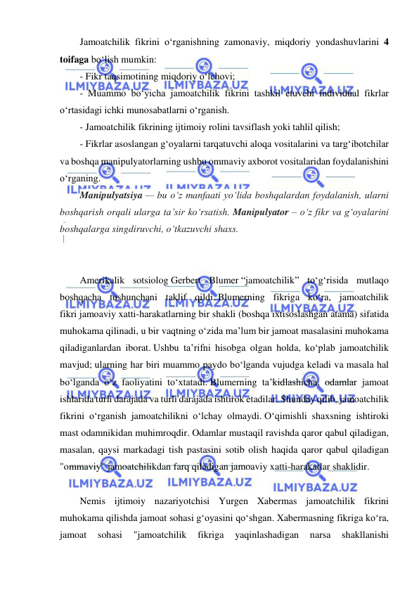  
 
 
Jamoatchilik fikrini o‘rganishning zamonaviy, miqdoriy yondashuvlarini 4 
toifaga bo‘lish mumkin: 
- Fikr taqsimotining miqdoriy o‘lchovi; 
- Muammo bo‘yicha jamoatchilik fikrini tashkil etuvchi individual fikrlar 
o‘rtasidagi ichki munosabatlarni o‘rganish. 
- Jamoatchilik fikrining ijtimoiy rolini tavsiflash yoki tahlil qilish; 
- Fikrlar asoslangan g‘oyalarni tarqatuvchi aloqa vositalarini va targ‘ibotchilar 
va boshqa manipulyatorlarning ushbu ommaviy axborot vositalaridan foydalanishini 
o‘rganing. 
Manipulyatsiya — bu o‘z manfaati yo‘lida boshqalardan foydalanish, ularni 
boshqarish orqali ularga ta’sir ko‘rsatish. Manipulyator – o‘z fikr va g‘oyalarini 
boshqalarga singdiruvchi, o‘tkazuvchi shaxs. 
 
 
Amerikalik sotsiolog Gerbert Blumer “jamoatchilik” to‘g‘risida mutlaqo 
boshqacha tushunchani taklif qildi. Blumerning fikriga ko‘ra, jamoatchilik 
fikri jamoaviy xatti-harakatlarning bir shakli (boshqa ixtisoslashgan atama) sifatida 
muhokama qilinadi, u bir vaqtning o‘zida ma’lum bir jamoat masalasini muhokama 
qiladiganlardan iborat. Ushbu ta’rifni hisobga olgan holda, ko‘plab jamoatchilik 
mavjud; ularning har biri muammo paydo bo‘lganda vujudga keladi va masala hal 
bo‘lganda o‘z faoliyatini to‘xtatadi. Blumerning ta’kidlashicha, odamlar jamoat 
ishlarida turli darajada va turli darajada ishtirok etadilar. Shunday qilib, jamoatchilik 
fikrini o‘rganish jamoatchilikni o‘lchay olmaydi. O‘qimishli shaxsning ishtiroki 
mast odamnikidan muhimroqdir. Odamlar mustaqil ravishda qaror qabul qiladigan, 
masalan, qaysi markadagi tish pastasini sotib olish haqida qaror qabul qiladigan 
"ommaviy" jamoatchilikdan farq qiladigan jamoaviy xatti-harakatlar shaklidir. 
 
Nemis ijtimoiy nazariyotchisi Yurgen Xabermas jamoatchilik fikrini 
muhokama qilishda jamoat sohasi g‘oyasini qo‘shgan. Xabermasning fikriga ko‘ra, 
jamoat 
sohasi 
"jamoatchilik 
fikriga 
yaqinlashadigan 
narsa 
shakllanishi 
