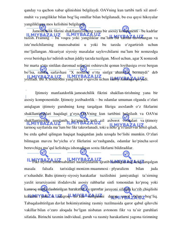  
 
qanday va qachon xabar qilinishini belgilaydi. OAVning kun tartibi turli xil atrof-
muhit va yangiliklar bilan bog‘liq omillar bilan belgilanadi, bu esa qaysi hikoyalar 
yangiliklarga mos kelishini belgilaydi. 
Jamoatchilik fikrini shakllantirishning yana bir asosiy komponenti - bu kadrlar 
tuzish. Framing – bu voqea yoki yangiliklar ma’lum bir tarzda tasvirlangan va 
iste’molchilarning 
munosabatini 
u 
yoki 
bu 
tarzda 
o‘zgartirish 
uchun 
mo‘ljallangan. Aksariyat siyosiy masalalar saylovchilarni ma’lum bir nomzodga 
ovoz berishga ko‘ndirish uchun jiddiy tarzda tuzilgan. Misol uchun, agar X nomzodi 
bir marta o‘rta sinfdan daromad solig‘ini oshiruvchi qonun loyihasiga ovoz bergan 
bo‘lsa, ramka sarlavhasi "X nomzod o‘rta sinfga ahamiyat bermaydi" deb 
yoziladi. Bu X nomzodni yangiliklar o‘quvchi uchun salbiy ramkaga qo‘yadi. 
 
   Ijtimoiy manfaatdorlik jamoatchilik fikrini shakllan-tirishning yana bir 
asosiy komponentidir. Ijtimoiy jozibadorlik – bu odamlar umuman olganda o‘zlari 
aniqlagan ijtimoiy guruhning keng tarqalgan fikriga asoslanib o‘z fikrlarini 
shakllantirishlari haqidagi g‘oya. OAVning kun tartibini belgilash va OAVni 
shakllantirishga asoslanib, ko‘pincha turli xil axborot vositalari va ijtimoiy 
tarmoq saytlarida ma’lum bir fikr takrorlanadi, toki u noto‘g‘ri tasavvur hosil qiladi, 
bu erda qabul qilingan haqiqat haqiqatdan juda uzoqda bo‘lishi mumkin. O‘zlari 
bilmagan mavzu bo‘yicha o‘z fikrlarini so‘rashganda, odamlar ko‘pincha savol 
beruvchiga ma’qul kelishiga ishonadigan soxta fikrlarni bildiradilar.  
 
Fikr-siyosat munosabatlari nazariyalarini ajratib turadigan eng keng tarqalgan 
masala 
falsafa 
tarixidagi monizm muammosi - plyuralizm 
bilan 
juda 
o‘xshashdir. Bahs ijtimoiy-siyosiy harakatlar tuzilishini jamiyatdagi ta’sirning 
yaxlit ierarxiyasini ifodalovchi asosiy rahbarlar sinfi tomonidan ko‘proq yoki 
kamroq markazlashtirilgan harakatlar va qarorlar jarayoni sifatida ko‘rib chiqilishi 
kerakmi yoki u aniqroq ko‘zda tutilganmi degan savol bilan bog‘liq. 
Tabaqalashtirilgan davlat hokimiyatining rasmiy tuzilmasida qaror qabul qiluvchi 
vakillar bilan o‘zaro aloqada bo‘lgan nisbatan avtonom fikr va ta’sir guruhlari 
sifatida. Birinchi taxmin individual, guruh va rasmiy harakatlarni yagona tizimning 
