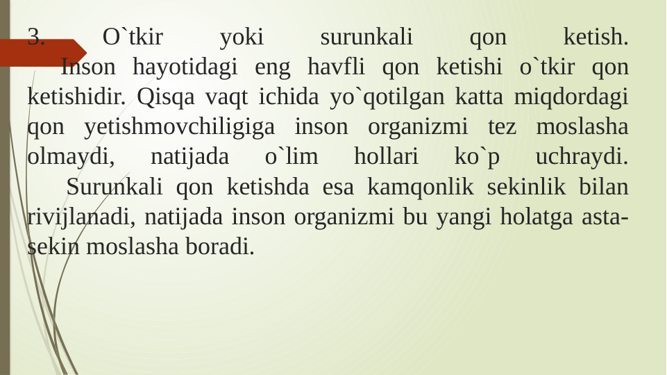 3. 
O`tkir 
yoki 
surunkali 
qon 
ketish.
  Inson hayotidagi eng havfli qon ketishi o`tkir qon 
ketishidir. Qisqa vaqt ichida yo`qotilgan katta miqdordagi 
qon yetishmovchiligiga inson organizmi tez moslasha 
olmaydi, 
natijada 
o`lim 
hollari 
ko`p 
uchraydi.
   Surunkali qon ketishda esa kamqonlik sekinlik bilan 
rivijlanadi, natijada inson organizmi bu yangi holatga asta-
sekin moslasha boradi.
