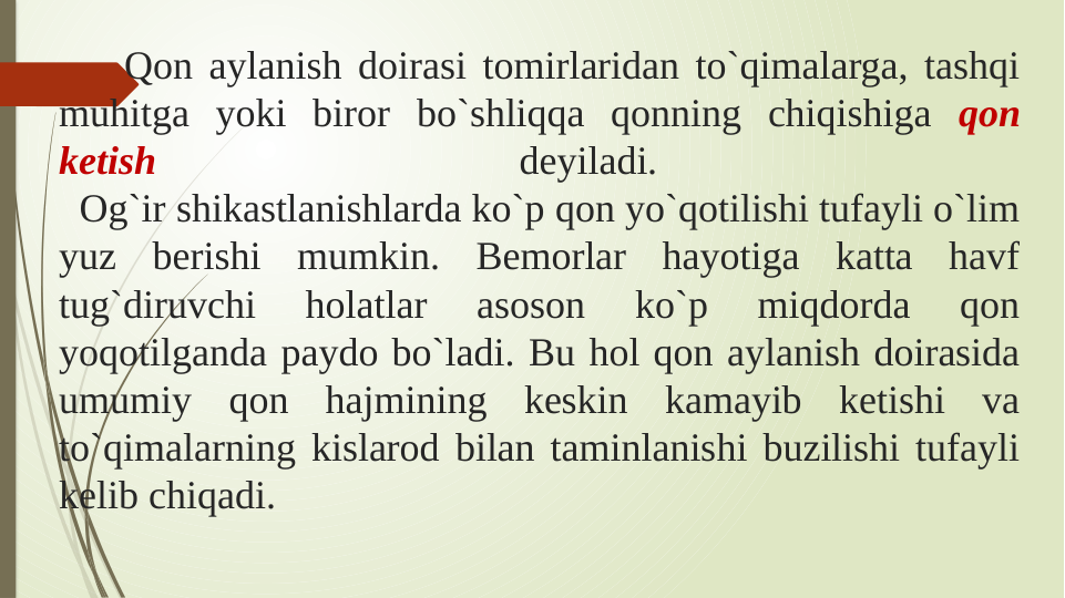     Qon aylanish doirasi tomirlaridan to`qimalarga, tashqi 
muhitga yoki biror bo`shliqqa qonning chiqishiga qon 
ketish 
deyiladi. 
  Og`ir shikastlanishlarda ko`p qon yo`qotilishi tufayli o`lim 
yuz berishi mumkin. Bemorlar hayotiga katta havf 
tug`diruvchi 
holatlar 
asoson 
ko`p 
miqdorda 
qon 
yoqotilganda paydo bo`ladi. Bu hol qon aylanish doirasida 
umumiy qon hajmining keskin kamayib ketishi va 
to`qimalarning kislarod bilan taminlanishi buzilishi tufayli 
kelib chiqadi.
