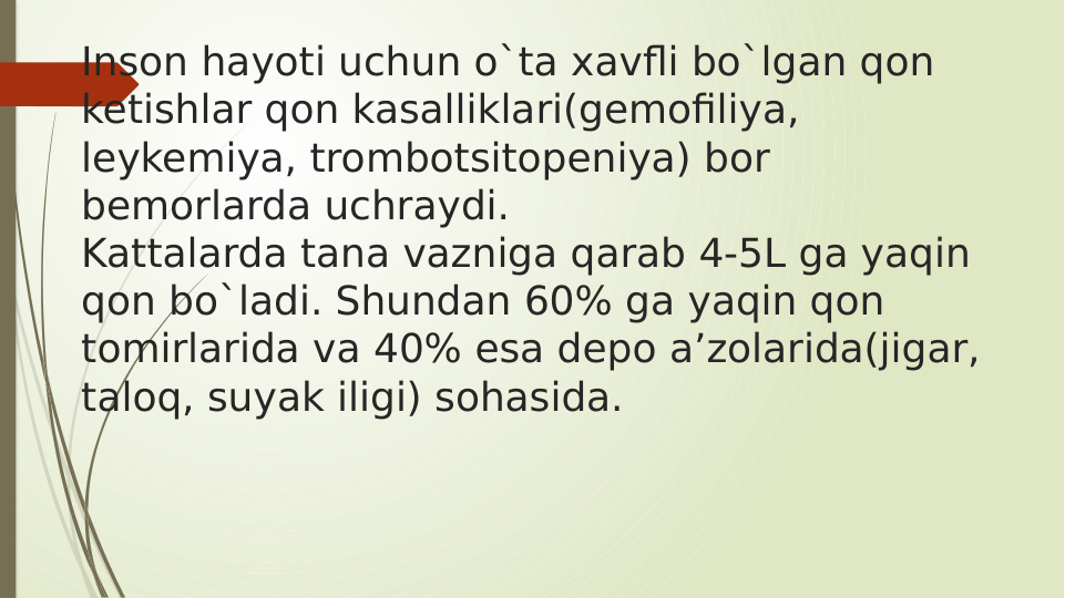 Inson hayoti uchun o`ta xavfli bo`lgan qon 
ketishlar qon kasalliklari(gemofiliya, 
leykemiya, trombotsitopeniya) bor 
bemorlarda uchraydi.
Kattalarda tana vazniga qarab 4-5L ga yaqin 
qon bo`ladi. Shundan 60% ga yaqin qon 
tomirlarida va 40% esa depo a’zolarida(jigar, 
taloq, suyak iligi) sohasida.
