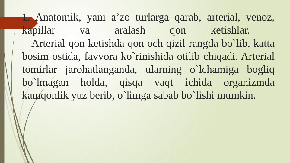 1. Anatomik, yani a’zo turlarga qarab, arterial, venoz, 
kapillar 
va 
aralash 
qon 
ketishlar. 
   Arterial qon ketishda qon och qizil rangda bo`lib, katta 
bosim ostida, favvora ko`rinishida otilib chiqadi. Arterial 
tomirlar jarohatlanganda, ularning o`lchamiga bogliq 
bo`lmagan 
holda, 
qisqa 
vaqt 
ichida 
organizmda 
kamqonlik yuz berib, o`limga sabab bo`lishi mumkin. 
