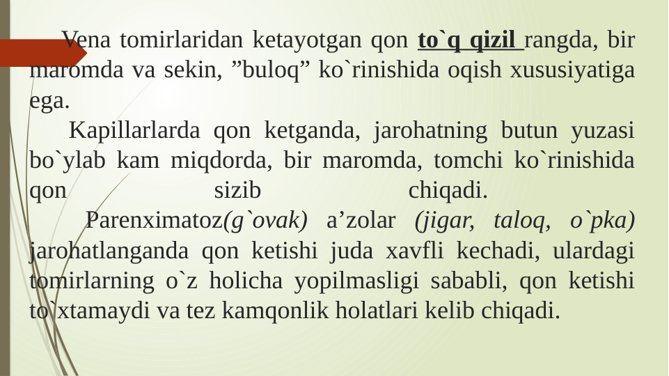    Vena tomirlaridan ketayotgan qon to`q qizil rangda, bir 
maromda va sekin, ”buloq” ko`rinishida oqish xususiyatiga 
ega. 
   Kapillarlarda qon ketganda, jarohatning butun yuzasi 
bo`ylab kam miqdorda, bir maromda, tomchi ko`rinishida 
qon 
sizib 
chiqadi. 
   Parenximatoz(g`ovak) a’zolar (jigar, taloq, o`pka) 
jarohatlanganda qon ketishi juda xavfli kechadi, ulardagi 
tomirlarning o`z holicha yopilmasligi sababli, qon ketishi 
to`xtamaydi va tez kamqonlik holatlari kelib chiqadi.
