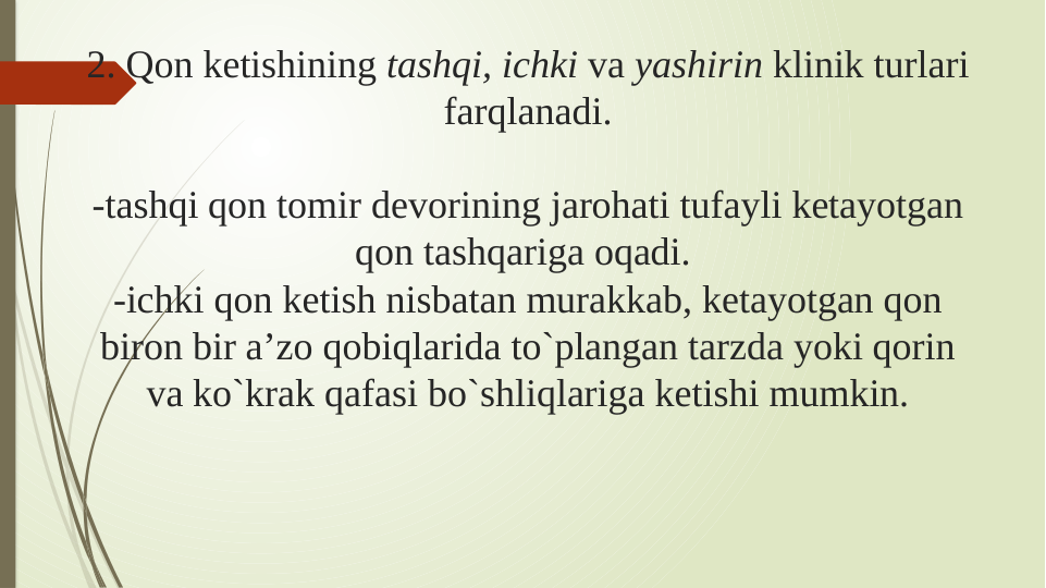 2. Qon ketishining tashqi, ichki va yashirin klinik turlari 
farqlanadi.
-tashqi qon tomir devorining jarohati tufayli ketayotgan 
qon tashqariga oqadi. 
-ichki qon ketish nisbatan murakkab, ketayotgan qon 
biron bir a’zo qobiqlarida to`plangan tarzda yoki qorin 
va ko`krak qafasi bo`shliqlariga ketishi mumkin.
