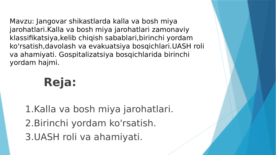        
         Reja:
  
 1.Kalla va bosh miya jarohatlari.
 2.Birinchi yordam ko'rsatish.
 3.UASH roli va ahamiyati.
Mavzu: Jangovar shikastlarda kalla va bosh miya 
jarohatlari.Kalla va bosh miya jarohatlari zamonaviy 
klassifikatsiya,kelib chiqish sabablari,birinchi yordam 
ko'rsatish,davolash va evakuatsiya bosqichlari.UASH roli 
va ahamiyati. Gospitalizatsiya bosqichlarida birinchi 
yordam hajmi.
