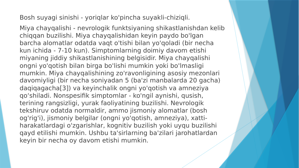 Bosh suyagi sinishi - yoriqlar ko'pincha suyakli-chiziqli.
Miya chayqalishi - nevrologik funktsiyaning shikastlanishdan kelib 
chiqqan buzilishi. Miya chayqalishidan keyin paydo bo'lgan 
barcha alomatlar odatda vaqt o'tishi bilan yo'qoladi (bir necha 
kun ichida - 7-10 kun). Simptomlarning doimiy davom etishi 
miyaning jiddiy shikastlanishining belgisidir. Miya chayqalishi 
ongni yo'qotish bilan birga bo'lishi mumkin yoki bo'lmasligi 
mumkin. Miya chayqalishining zo'ravonligining asosiy mezonlari 
davomiyligi (bir necha soniyadan 5 (ba'zi manbalarda 20 gacha) 
daqiqagacha[3]) va keyinchalik ongni yo'qotish va amneziya 
qoʻshiladi. Nonspesifik simptomlar - ko'ngil aynishi, qusish, 
terining rangsizligi, yurak faoliyatining buzilishi. Nevrologik 
tekshiruv odatda normaldir, ammo jismoniy alomatlar (bosh 
og'rig'i), jismoniy belgilar (ongni yo'qotish, amneziya), xatti-
harakatlardagi o'zgarishlar, kognitiv buzilish yoki uyqu buzilishi 
qayd etilishi mumkin. Ushbu ta'sirlarning ba'zilari jarohatlardan 
keyin bir necha oy davom etishi mumkin.
