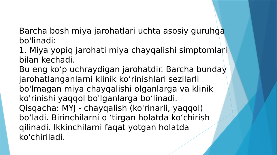 Barcha bosh miya jarohatlari uchta asosiy guruhga 
bo'linadi:
1. Miya yopiq jarohati miya chayqalishi simptomlari 
bilan kechadi. 
Bu eng ko‘p uchraydigan jarohatdir. Barcha bunday 
jarohatlanganlarni klinik ko‘rinishlari sezilarli 
bo'lmagan miya chayqalishi olganlarga va klinik 
ko'rinishi yaqqol bo'lganlarga bo‘linadi.
Qisqacha: MYJ - chayqalish (ko'rinarli, yaqqol) 
bo‘ladi. Birinchilarni o ‘tirgan holatda ko‘chirish 
qilinadi. Ikkinchilarni faqat yotgan holatda 
ko'chiriladi.
