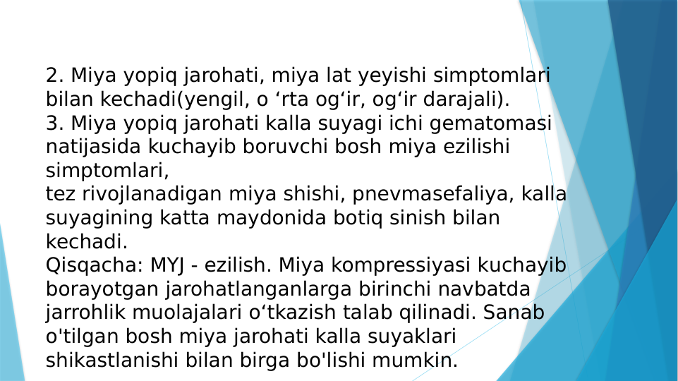 2. Miya yopiq jarohati, miya lat yeyishi simptomlari 
bilan kechadi(yengil, o ‘rta og‘ir, og‘ir darajali).
3. Miya yopiq jarohati kalla suyagi ichi gematomasi 
natijasida kuchayib boruvchi bosh miya ezilishi 
simptomlari, 
tez rivojlanadigan miya shishi, pnevmasefaliya, kalla 
suyagining katta maydonida botiq sinish bilan 
kechadi.
Qisqacha: MYJ - ezilish. Miya kompressiyasi kuchayib 
borayotgan jarohatlanganlarga birinchi navbatda 
jarrohlik muolajalari o‘tkazish talab qilinadi. Sanab 
o'tilgan bosh miya jarohati kalla suyaklari 
shikastlanishi bilan birga bo'lishi mumkin.
