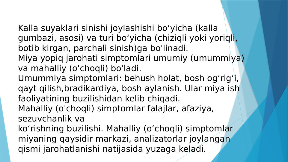 Kalla suyaklari sinishi joylashishi bo‘yicha (kalla 
gumbazi, asosi) va turi bo‘yicha (chiziqli yoki yoriqli, 
botib kirgan, parchali sinish)ga bo'linadi.
Miya yopiq jarohati simptomlari umumiy (umummiya) 
va mahalliy (o'choqli) bo'ladi.
Umummiya simptomlari: behush holat, bosh og‘rig‘i, 
qayt qilish,bradikardiya, bosh aylanish. Ular miya ish 
faoliyatining buzilishidan kelib chiqadi.
Mahalliy (o'choqli) simptomlar falajlar, afaziya, 
sezuvchanlik va 
ko‘rishning buzilishi. Mahalliy (o‘choqli) simptomlar 
miyaning qaysidir markazi, analizatorlar joylangan 
qismi jarohatlanishi natijasida yuzaga keladi.
