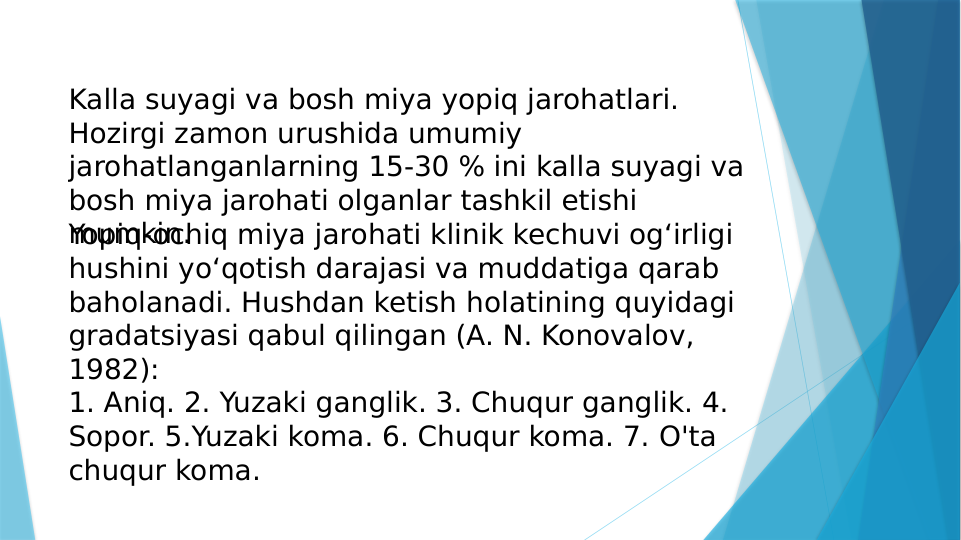 Kalla suyagi va bosh miya yopiq jarohatlari. 
Hozirgi zamon urushida umumiy 
jarohatlanganlarning 15-30 % ini kalla suyagi va 
bosh miya jarohati olganlar tashkil etishi 
mumkin.
Yopiq-ochiq miya jarohati klinik kechuvi og‘irligi 
hushini yo‘qotish darajasi va muddatiga qarab 
baholanadi. Hushdan ketish holatining quyidagi 
gradatsiyasi qabul qilingan (A. N. Konovalov, 
1982):
1. Aniq. 2. Yuzaki ganglik. 3. Chuqur ganglik. 4. 
Sopor. 5.Yuzaki koma. 6. Chuqur koma. 7. O'ta 
chuqur koma.

