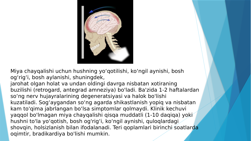 Miya chayqalishi uchun hushning yo‘qotilishi, ko‘ngil aynishi, bosh 
og‘rig‘i, bosh aylanishi, shuningdek, 
jarohat olgan holat va undan oldingi davrga nisbatan xotiraning 
buzilishi (retrogard, antegrad amneziya) bo'ladi. Ba'zida 1-2 haftalardan 
so‘ng nerv hujayralarining degeneratsiyasi va halok bo'lishi 
kuzatiladi. Sog‘aygandan so‘ng agarda shikastlanish yopiq va nisbatan 
kam to'qima jabrlangan bo‘lsa simptomlar qolmaydi. Klinik kechuvi 
yaqqol bo'lmagan miya chayqalishi qisqa muddatli (1-10 daqiqa) yoki 
hushni to'la yo‘qotish, bosh og'rig‘i, ko‘ngil aynishi, quloqlardagi 
shovqin, holsizlanish bilan ifodalanadi. Teri qoplamlari birinchi soatlarda 
oqimtir, bradikardiya bo'lishi mumkin.

