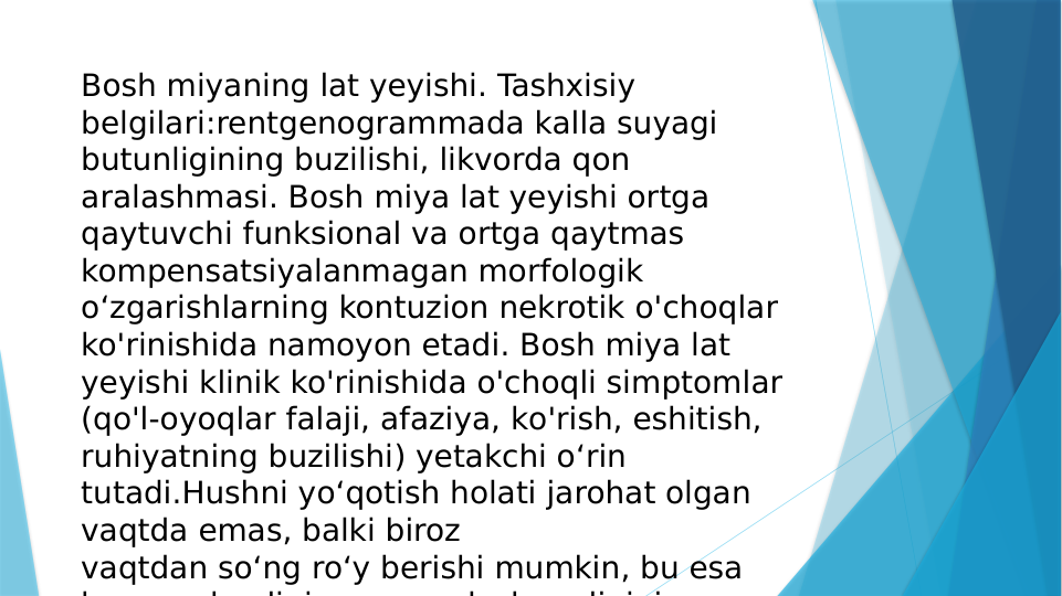 Bosh miyaning lat yeyishi. Tashxisiy 
belgilari:rentgenogrammada kalla suyagi 
butunligining buzilishi, likvorda qon 
aralashmasi. Bosh miya lat yeyishi ortga 
qaytuvchi funksional va ortga qaytmas 
kompensatsiyalanmagan morfologik 
o‘zgarishlarning kontuzion nekrotik o'choqlar 
ko'rinishida namoyon etadi. Bosh miya lat 
yeyishi klinik ko'rinishida o'choqli simptomlar 
(qo'l-oyoqlar falaji, afaziya, ko'rish, eshitish, 
ruhiyatning buzilishi) yetakchi o‘rin 
tutadi.Hushni yo‘qotish holati jarohat olgan 
vaqtda emas, balki biroz 
vaqtdan so‘ng ro‘y berishi mumkin, bu esa 
b
h
li i
l
h
li i i
