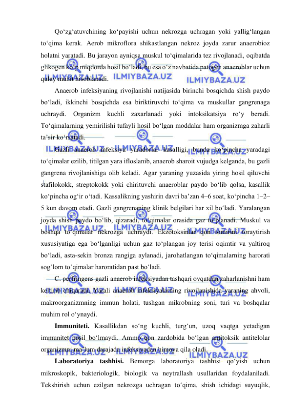  
 
Qo‘zg‘atuvchining ko‘payishi uchun nekrozga uchragan yoki yallig‘langan 
to‘qima kerak. Aerob mikroflora shikastlangan nekroz joyda zarur anaerobioz 
holatni yaratadi. Bu jarayon ayniqsa muskul to‘qimalarida tez rivojlanadi, oqibatda 
glikogen ko‘p miqdorda hosil bo‘ladi, bu esa o‘z navbatida patogen anaeroblar uchun 
qulay muhit hisoblanadi.  
Anaerob infeksiyaning rivojlanishi natijasida birinchi bosqichda shish paydo 
bo‘ladi, ikkinchi bosqichda esa biriktiruvchi to‘qima va muskullar gangrenaga 
uchraydi. Organizm kuchli zaxarlanadi yoki intoksikatsiya ro‘y beradi. 
To‘qimalarning yemirilishi tufayli hosil bo‘lgan moddalar ham organizmga zaharli 
ta’sir ko‘rsatadi.  
Gazli anaerob infeksiya yaradorlar kasalligi, bunda ko‘pincha yaradagi 
to‘qimalar ezilib, titilgan yara ifloslanib, anaerob sharoit vujudga kelganda, bu gazli 
gangrena rivojlanishiga olib keladi. Agar yaraning yuzasida yiring hosil qiluvchi 
stafilokokk, streptokokk yoki chirituvchi anaeroblar paydo bo‘lib qolsa, kasallik 
ko‘pincha og‘ir o‘tadi. Kassalikning yashirin davri ba’zan 4–6 soat, ko‘pincha 1–2–
5 kun davom etadi. Gazli gangrenaning klinik belgilari har xil bo‘ladi. Yaralangan 
joyda shish paydo bo‘lib, qizaradi, to‘qimalar orasida gaz to‘planadi. Muskul va 
boshqa to‘qimalar nekrozga uchraydi. Ekzotoksinlar qon tomirini toraytirish 
xususiyatiga ega bo‘lganligi uchun gaz to‘plangan joy terisi oqimtir va yaltiroq 
bo‘ladi, asta-sekin bronza rangiga aylanadi, jarohatlangan to‘qimalarning harorati 
sog‘lom to‘qimalar haroratidan past bo‘ladi.  
C. perfringens gazli anaerob infeksiyadan tashqari ovqatdan zaharlanishni ham 
keltirib chiqaradi. Yarali anaerob infeksiyalarning rivojlanishida yaraning ahvoli, 
makroorganizmning immun holati, tushgan mikrobning soni, turi va boshqalar 
muhim rol o‘ynaydi.  
Immuniteti. Kasallikdan so‘ng kuchli, turg‘un, uzoq vaqtga yetadigan 
immunitet hosil bo‘lmaydi. Ammo qon zardobida bo‘lgan antitoksik antitelolar 
organizmni ma’lum darajada infeksiyadan himoya qila oladi.  
Laboratoriya tashhisi. Bemorga laboratoriya tashhisi qo‘yish uchun 
mikroskopik, bakteriologik, biologik va neytrallash usullaridan foydalaniladi. 
Tekshirish uchun ezilgan nekrozga uchragan to‘qima, shish ichidagi suyuqlik, 
