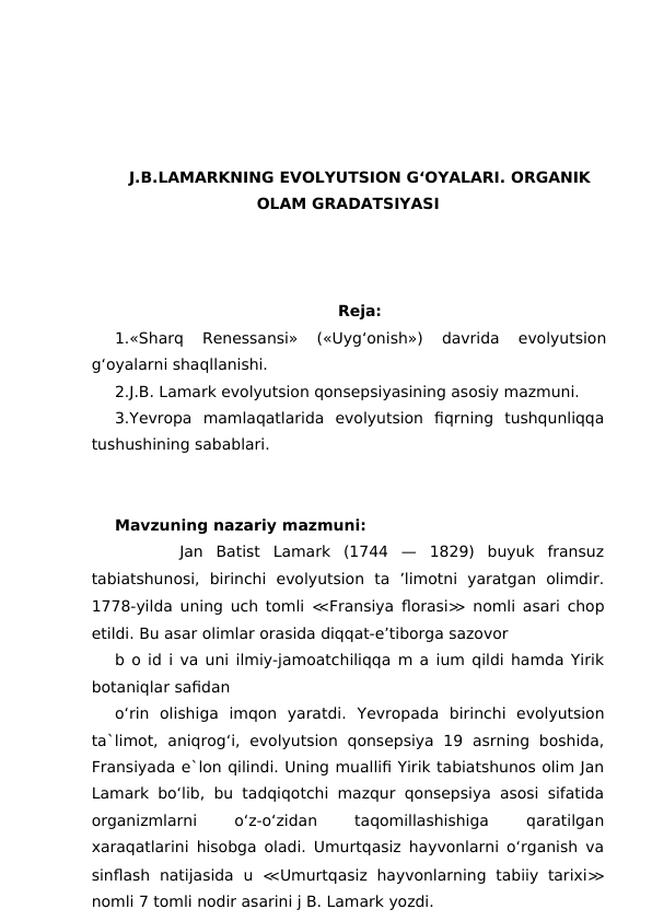 J.B.LAMARKNING EVOLYUTSION G‘OYALARI. ORGANIK
OLAM GRADATSIYASI
Reja:
1.«Sharq  Renessansi»  («Uyg‘onish»)  davrida  evolyutsion
g‘oyalarni shaqllanishi. 
2.J.B. Lamark evolyutsion qonsepsiyasining asosiy mazmuni.
3.Yevropa  mamlaqatlarida  evolyutsion  fiqrning  tushqunliqqa
tushushining sabablari.
Mavzuning nazariy mazmuni:
     Jan  Batist  Lamark  (1744  —  1829)  buyuk  fransuz
tabiatshunosi,  birinchi  evolyutsion  ta  ’limotni  yaratgan  olimdir.
1778-yilda uning uch tomli  ≪Fransiya florasi≫ nomli asari chop
etildi. Bu asar olimlar orasida diqqat-e’tiborga sazovor
b o id i va uni ilmiy-jamoatchiliqqa m a ium qildi hamda Yirik
botaniqlar safidan 
o‘rin  olishiga  imqon  yaratdi.  Yevropada  birinchi  evolyutsion
ta`limot,  aniqrog‘i,  evolyutsion  qonsepsiya  19  asrning  boshida,
Fransiyada e`lon qilindi. Uning muallifi Yirik tabiatshunos olim Jan
Lamark bo‘lib, bu tadqiqotchi mazqur qonsepsiya asosi sifatida
organizmlarni
 
o‘z-o‘zidan
 
taqomillashishiga
 
qaratilgan
xaraqatlarini hisobga oladi. Umurtqasiz hayvonlarni o‘rganish va
sinflash  natijasida  u  ≪Umurtqasiz  hayvonlarning  tabiiy  tarixi≫
nomli 7 tomli nodir asarini j B. Lamark yozdi.
