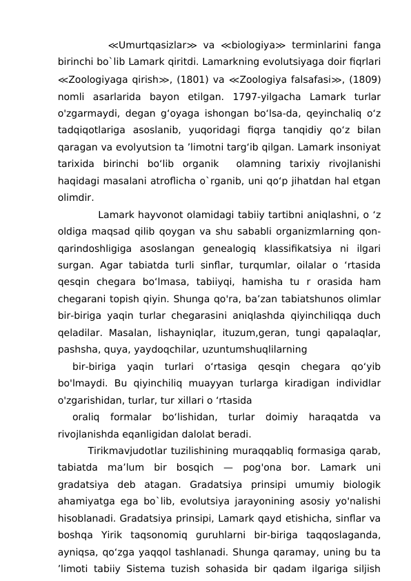       ≪Umurtqasizlar≫ va  ≪biologiya≫ terminlarini fanga
birinchi bo`lib Lamark qiritdi. Lamarkning evolutsiyaga doir fiqrlari
≪Zoologiyaga qirish≫, (1801) va ≪Zoologiya falsafasi≫, (1809)
nomli  asarlarida  bayon  etilgan.  1797-yilgacha  Lamark  turlar
o'zgarmaydi, degan g‘oyaga ishongan bo‘lsa-da, qeyinchaliq o‘z
tadqiqotlariga  asoslanib,  yuqoridagi  fiqrga  tanqidiy  qo‘z  bilan
qaragan va evolyutsion ta ’limotni targ‘ib qilgan. Lamark insoniyat
tarixida  birinchi  bo‘lib  organik   olamning  tarixiy  rivojlanishi
haqidagi masalani atroflicha o`rganib, uni qo‘p jihatdan hal etgan
olimdir.
       Lamark hayvonot olamidagi tabiiy tartibni aniqlashni, o ‘z
oldiga maqsad qilib qoygan va shu sababli organizmlarning qon-
qarindoshligiga  asoslangan  genealogiq  klassifikatsiya  ni  ilgari
surgan.  Agar  tabiatda  turli  sinflar,  turqumlar,  oilalar  o  ‘rtasida
qesqin  chegara  bo‘lmasa,  tabiiyqi,  hamisha  tu  r  orasida  ham
chegarani topish qiyin. Shunga qo'ra, ba’zan tabiatshunos olimlar
bir-biriga yaqin turlar chegarasini aniqlashda qiyinchiliqqa duch
qeladilar.  Masalan,  lishayniqlar,  ituzum,geran,  tungi  qapalaqlar,
pashsha, quya, yaydoqchilar, uzuntumshuqlilarning
bir-biriga  yaqin  turlari  o‘rtasiga  qesqin  chegara  qo‘yib
bo'lmaydi.  Bu  qiyinchiliq  muayyan  turlarga  kiradigan  individlar
o'zgarishidan, turlar, tur xillari o ‘rtasida
oraliq  formalar  bo‘lishidan,  turlar  doimiy  haraqatda  va
rivojlanishda eqanligidan dalolat beradi. 
    Tirikmavjudotlar tuzilishining muraqqabliq formasiga qarab,
tabiatda  ma’lum  bir  bosqich  —  pog'ona  bor.  Lamark  uni
gradatsiya  deb  atagan.  Gradatsiya  prinsipi  umumiy  biologik
ahamiyatga ega bo`lib, evolutsiya jarayonining asosiy yo'nalishi
hisoblanadi. Gradatsiya prinsipi, Lamark qayd etishicha, sinflar va
boshqa  Yirik  taqsonomiq  guruhlarni  bir-biriga  taqqoslaganda,
ayniqsa, qo‘zga yaqqol tashlanadi. Shunga qaramay, uning bu ta
’limoti tabiiy Sistema tuzish sohasida bir qadam ilgariga siljish

