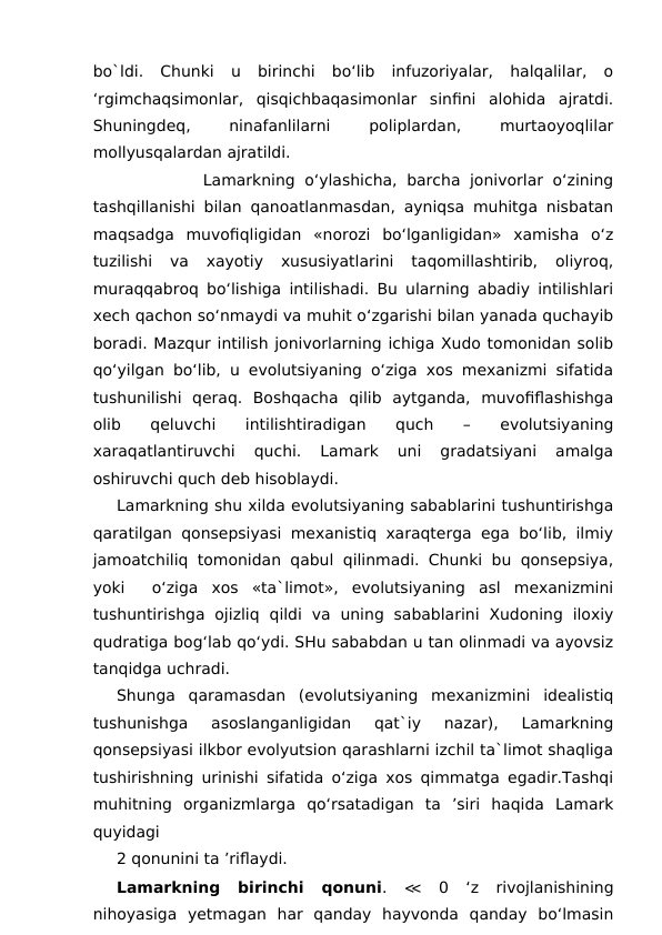 bo`ldi.  Chunki  u  birinchi  bo‘lib  infuzoriyalar,  halqalilar,  o
‘rgimchaqsimonlar,  qisqichbaqasimonlar  sinfini  alohida  ajratdi.
Shuningdeq,
 
ninafanlilarni
 
poliplardan,
 
murtaoyoqlilar
mollyusqalardan ajratildi. 
         Lamarkning o‘ylashicha, barcha jonivorlar  o‘zining
tashqillanishi bilan qanoatlanmasdan, ayniqsa muhitga nisbatan
maqsadga  muvofiqligidan  «norozi  bo‘lganligidan»  xamisha  o‘z
tuzilishi  va  xayotiy  xususiyatlarini  taqomillashtirib,  oliyroq,
muraqqabroq bo‘lishiga intilishadi. Bu ularning abadiy intilishlari
xech qachon so‘nmaydi va muhit o‘zgarishi bilan yanada quchayib
boradi. Mazqur intilish jonivorlarning ichiga Xudo tomonidan solib
qo‘yilgan bo‘lib, u evolutsiyaning o‘ziga xos mexanizmi sifatida
tushunilishi  qeraq.  Boshqacha  qilib  aytganda,  muvofiflashishga
olib  qeluvchi  intilishtiradigan  quch  –  evolutsiyaning
xaraqatlantiruvchi  quchi.  Lamark  uni  gradatsiyani  amalga
oshiruvchi quch deb hisoblaydi.
Lamarkning shu xilda evolutsiyaning sabablarini tushuntirishga
qaratilgan qonsepsiyasi mexanistiq xaraqterga ega bo‘lib, ilmiy
jamoatchiliq tomonidan qabul qilinmadi. Chunki bu qonsepsiya,
yoki   o‘ziga  xos  «ta`limot»,  evolutsiyaning  asl  mexanizmini
tushuntirishga  ojizliq  qildi  va  uning  sabablarini  Xudoning  iloxiy
qudratiga bog‘lab qo‘ydi. SHu sababdan u tan olinmadi va ayovsiz
tanqidga uchradi.
Shunga  qaramasdan  (evolutsiyaning  mexanizmini  idealistiq
tushunishga  asoslanganligidan  qat`iy  nazar),  Lamarkning
qonsepsiyasi ilkbor evolyutsion qarashlarni izchil ta`limot shaqliga
tushirishning urinishi sifatida o‘ziga xos qimmatga egadir.Tashqi
muhitning  organizmlarga  qo‘rsatadigan  ta  ’siri  haqida  Lamark
quyidagi 
2 qonunini ta ’riflaydi.
Lamarkning  birinchi  qonuni.  ≪ 0  ‘z  rivojlanishining
nihoyasiga  yetmagan  har  qanday  hayvonda  qanday  bo‘lmasin
