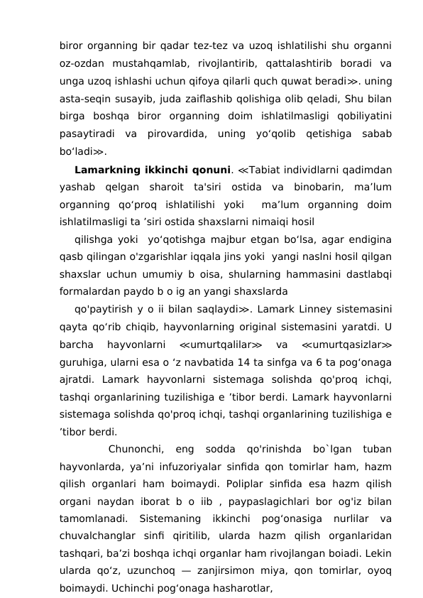 biror organning bir qadar tez-tez va uzoq ishlatilishi shu organni
oz-ozdan  mustahqamlab,  rivojlantirib,  qattalashtirib  boradi  va
unga uzoq ishlashi uchun qifoya qilarli quch quwat beradi≫. uning
asta-seqin susayib, juda zaiflashib qolishiga olib qeladi, Shu bilan
birga  boshqa  biror  organning  doim  ishlatilmasligi  qobiliyatini
pasaytiradi  va  pirovardida,  uning  yo‘qoIib  qetishiga  sabab
bo‘ladi≫.
Lamarkning ikkinchi qonuni. ≪Tabiat individlarni qadimdan
yashab  qelgan  sharoit  ta'siri  ostida  va  binobarin,  ma’lum
organning  qo‘proq  ishlatilishi  yoki   ma’lum  organning  doim
ishlatilmasligi ta ’siri ostida shaxslarni nimaiqi hosil
qilishga yoki  yo‘qotishga majbur etgan bo‘lsa, agar endigina
qasb qilingan o'zgarishlar iqqala jins yoki  yangi naslni hosil qilgan
shaxslar uchun umumiy b oisa, shularning hammasini dastlabqi
formalardan paydo b o ig an yangi shaxslarda
qo'paytirish y o ii bilan saqlaydi≫. Lamark Linney sistemasini
qayta qo‘rib chiqib, hayvonlarning original sistemasini yaratdi. U
barcha  hayvonlarni
 ≪umurtqalilar≫ 
va
 ≪umurtqasizlar≫
guruhiga, ularni esa o ‘z navbatida 14 ta sinfga va 6 ta pog‘onaga
ajratdi.  Lamark  hayvonlarni  sistemaga  solishda  qo'proq  ichqi,
tashqi organlarining tuzilishiga e ’tibor berdi. Lamark hayvonlarni
sistemaga solishda qo'proq ichqi, tashqi organlarining tuzilishiga e
’tibor berdi. 
 
 
 Chunonchi,  eng  sodda  qo'rinishda  bo`lgan  tuban
hayvonlarda, ya’ni infuzoriyalar sinfida qon tomirlar ham, hazm
qilish  organlari  ham  boimaydi.  Poliplar  sinfida  esa  hazm  qilish
organi  naydan  iborat  b  o  iib  ,  paypaslagichlari  bor  og'iz  bilan
tamomlanadi.  Sistemaning  ikkinchi  pog‘onasiga  nurlilar  va
chuvalchanglar  sinfi  qiritilib,  ularda  hazm  qilish  organlaridan
tashqari, ba’zi boshqa ichqi organlar ham rivojlangan boiadi. Lekin
ularda  qo‘z,  uzunchoq  — zanjirsimon  miya, qon  tomirlar,  oyoq
boimaydi. Uchinchi pog‘onaga hasharotlar,
