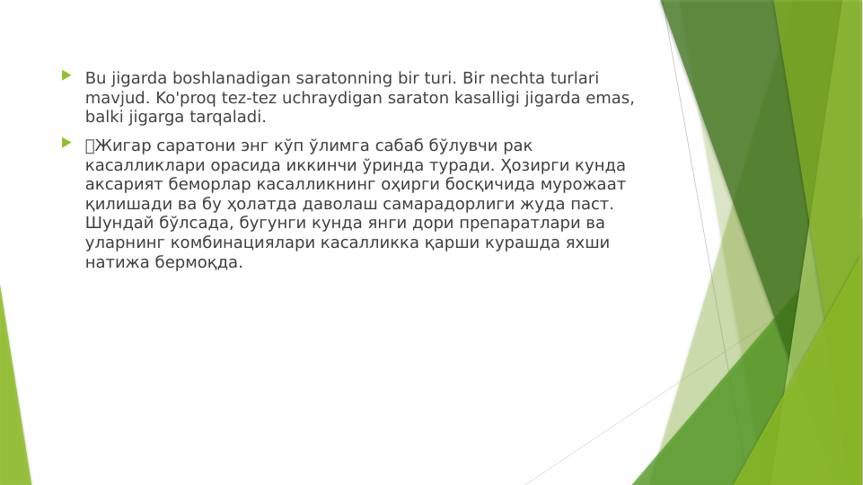  Bu jigarda boshlanadigan saratonning bir turi. Bir nechta turlari 
mavjud. Ko'proq tez-tez uchraydigan saraton kasalligi jigarda emas, 
balki jigarga tarqaladi.
 🔴Жигар саратони энг кўп ўлимга сабаб бўлувчи рак 
касалликлари орасида иккинчи ўринда туради. Ҳозирги кунда 
аксарият беморлар касалликнинг оҳирги босқичида мурожаат 
қилишади ва бу ҳолатда даволаш самарадорлиги жуда паст. 
Шундай бўлсада, бугунги кунда янги дори препаратлари ва 
уларнинг комбинациялари касалликка қарши курашда яхши 
натижа бермоқда. 
