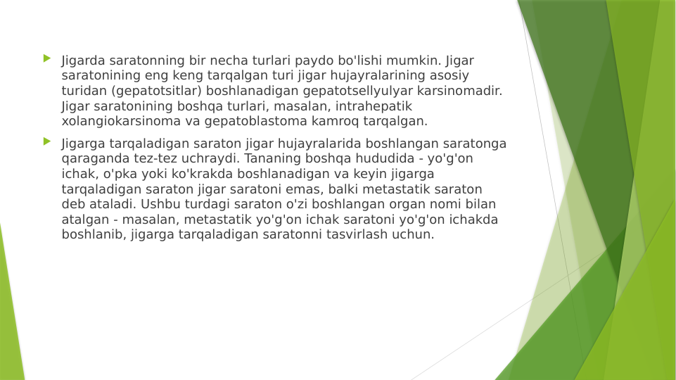  Jigarda saratonning bir necha turlari paydo bo'lishi mumkin. Jigar 
saratonining eng keng tarqalgan turi jigar hujayralarining asosiy 
turidan (gepatotsitlar) boshlanadigan gepatotsellyulyar karsinomadir. 
Jigar saratonining boshqa turlari, masalan, intrahepatik 
xolangiokarsinoma va gepatoblastoma kamroq tarqalgan.
 Jigarga tarqaladigan saraton jigar hujayralarida boshlangan saratonga 
qaraganda tez-tez uchraydi. Tananing boshqa hududida - yo'g'on 
ichak, o'pka yoki ko'krakda boshlanadigan va keyin jigarga 
tarqaladigan saraton jigar saratoni emas, balki metastatik saraton 
deb ataladi. Ushbu turdagi saraton o'zi boshlangan organ nomi bilan 
atalgan - masalan, metastatik yo'g'on ichak saratoni yo'g'on ichakda 
boshlanib, jigarga tarqaladigan saratonni tasvirlash uchun.
