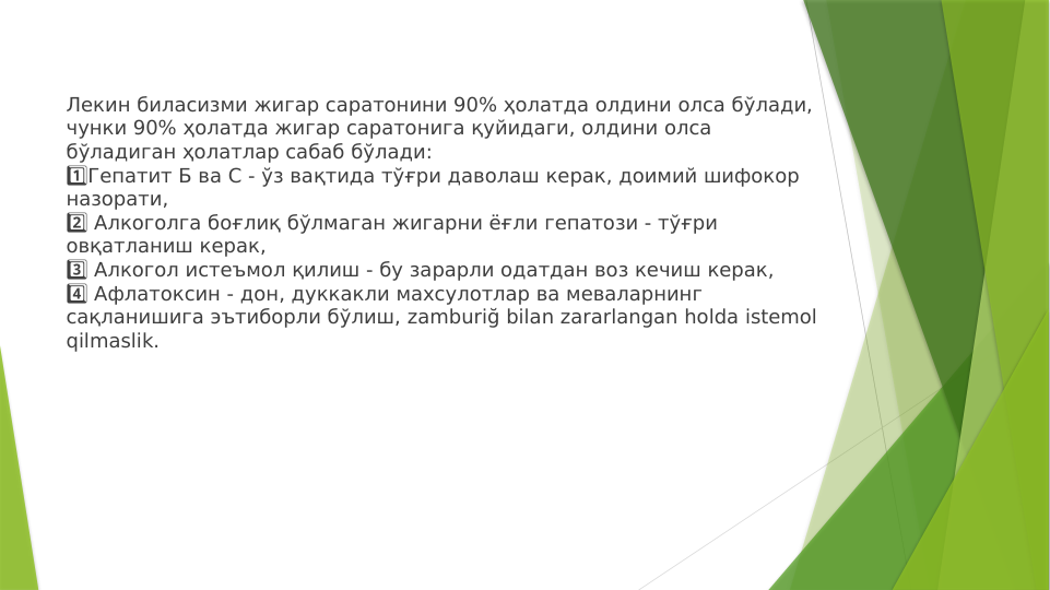 Лекин биласизми жигар саратонини 90% ҳолатда олдини олса бўлади, 
чунки 90% ҳолатда жигар саратонига қуйидаги, олдини олса 
бўладиган ҳолатлар сабаб бўлади:
Гепатит Б ва С - ўз вақтида тўғри даволаш керак, доимий шифокор 
1️⃣
назорати,
 Алкоголга боғлиқ бўлмаган жигарни ёғли гепатози - тўғри 
2️⃣
овқатланиш керак,
 Алкогол истеъмол қилиш - бу зарарли одатдан воз кечиш керак,
3️⃣
 Афлатоксин - дон, дуккакли махсулотлар ва меваларнинг 
4️⃣
сақланишига эътиборли бўлиш, zamburiğ bilan zararlangan holda istemol 
qilmaslik.
