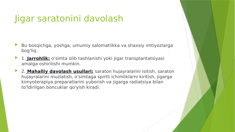 Jigar saratonini davolash
 Bu bosqichga, yoshga, umumiy salomatlikka va shaxsiy imtiyozlarga 
bog'liq.
 1. Jarrohlik: o'simta olib tashlanishi yoki jigar transplantatsiyasi 
amalga oshirilishi mumkin.
 2. Mahalliy davolash usullari: saraton hujayralarini isitish, saraton 
hujayralarini muzlatish, o'simtaga spirtli ichimliklarni kiritish, jigarga 
kimyoterapiya preparatlarini yuborish va jigarga radiatsiya bilan 
to'ldirilgan boncuklar qo'yish kiradi.
