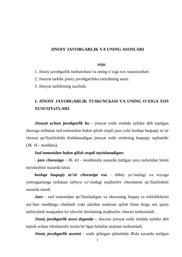 JINOIY JAVOBGARLIK VA UNING ASOSLARI
reja:
1. Jinoiy javobgarlik tushunchasi va uning o‘ziga xos xususiyatlari.
2. Jinoyat tarkibi jinoiy javobgarlikka tortishning asosi.
3. Jinoyat tarkibining tuzilishi.
1. JINOIY JAVOBGARLIK TUShUNChASI VA UNING O‘ZIGA XOS
XUSUSIYaTLARI.
Jinoyat uchun javobgarlik bu - jinoyat sodir etishda aybdor deb topilgan
shaxsga nisbatan sud tomonidan hukm qilish orqali jazo yoki boshqa huquqiy ta’sir
chorasi qo‘llanilishida ifodalanadigan jinoyat sodir etishning huquqiy oqibatidir
(JK 16 - moddasi).
Sud tomonidan hukm qilish orqali tayinlanadigan:
- jazo chorasiga - JK 43 - moddasida nazarda tutilgan jazo turlaridan birini
tayinlashini nazarda tutsa;
boshqa  huquqiy  ta’sir  chorasiga esa -  tibbiy  yo‘sindagi  va  voyaga
yetmaganlarga nisbatan tarbiya yo‘sindagi majburlov choralarini qo‘llanilishini
nazarda tutadi.
Jazo -  sud tomonidan qo‘llaniladigan va shaxsning huquq va erkinliklarini
ma’lum muddatga cheklash yoki ulardan mahrum qilish bilan birga uni qayta
tarbiyalash maqsadini ko‘zlovchi davlatning majburlov chorasi tushuniladi.
Jinoiy javobgarlik asosi deganda – shaxsni jinoyat sodir etishda aybdor deb
topish uchun isbotlanishi lozim bo‘lgan holatlar majmui tushuniladi.
Jinoiy javobgarlik asosini - sodir qilingan qilmishda JKda nazarda tutilgan
1
