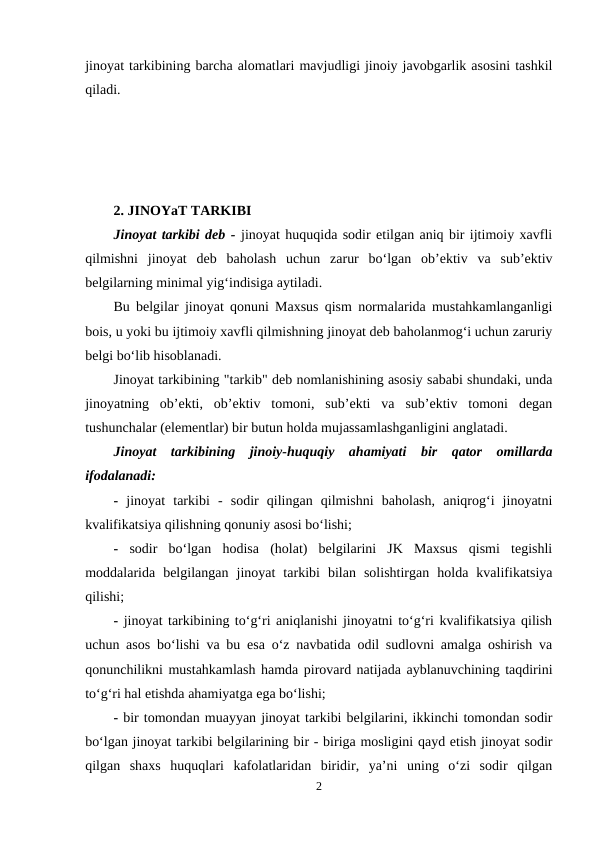 jinoyat tarkibining barcha alomatlari mavjudligi jinoiy javobgarlik asosini tashkil
qiladi.
2. JINOYaT TARKIBI
Jinoyat tarkibi deb - jinoyat huquqida sodir etilgan aniq bir ijtimoiy xavfli
qilmishni  jinoyat  deb  baholash  uchun  zarur  bo‘lgan  ob’ektiv  va  sub’ektiv
belgilarning minimal yig‘indisiga aytiladi.
Bu belgilar jinoyat qonuni Maxsus qism normalarida mustahkamlanganligi
bois, u yoki bu ijtimoiy xavfli qilmishning jinoyat deb baholanmog‘i uchun zaruriy
belgi bo‘lib hisoblanadi.
Jinoyat tarkibining "tarkib" deb nomlanishining asosiy sababi shundaki, unda
jinoyatning  ob’ekti,  ob’ektiv  tomoni,  sub’ekti  va  sub’ektiv  tomoni  degan
tushunchalar (elementlar) bir butun holda mujassamlashganligini anglatadi. 
Jinoyat  tarkibining  jinoiy-huquqiy  ahamiyati  bir  qator  omillarda
ifodalanadi:
- jinoyat  tarkibi  -  sodir  qilingan  qilmishni  baholash,  aniqrog‘i  jinoyatni
kvalifikatsiya qilishning qonuniy asosi bo‘lishi; 
- sodir  bo‘lgan  hodisa  (holat)  belgilarini  JK  Maxsus  qismi  tegishli
moddalarida  belgilangan  jinoyat  tarkibi  bilan  solishtirgan  holda  kvalifikatsiya
qilishi;
- jinoyat tarkibining to‘g‘ri aniqlanishi jinoyatni to‘g‘ri kvalifikatsiya qilish
uchun asos bo‘lishi va bu esa o‘z navbatida odil sudlovni amalga oshirish va
qonunchilikni mustahkamlash hamda pirovard natijada ayblanuvchining taqdirini
to‘g‘ri hal etishda ahamiyatga ega bo‘lishi;
- bir tomondan muayyan jinoyat tarkibi belgilarini, ikkinchi tomondan sodir
bo‘lgan jinoyat tarkibi belgilarining bir - biriga mosligini qayd etish jinoyat sodir
qilgan  shaxs  huquqlari  kafolatlaridan  biridir,  ya’ni  uning  o‘zi  sodir  qilgan
2
