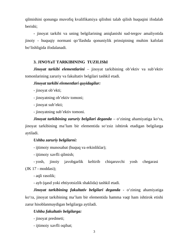 qilmishini qonunga muvofiq kvalifikatsiya qilishni talab qilish huquqini ifodalab
berishi;
- jinoyat tarkibi va uning belgilarining aniqlanishi sud-tergov amaliyotida
jinoiy  -  huquqiy  normani  qo‘llashda  qonuniylik  prinsipining  muhim  kafolati
bo‘lishligida ifodalanadi.
3. JINOYaT TARKIBINING  TUZILIShI
Jinoyat  tarkibi  elementlarini – jinoyat  tarkibining ob’ektiv va sub’ektiv
tomonlarining zaruriy va fakultativ belgilari tashkil etadi.
Jinoyat tarkibi elementlari quyidagilar:
- jinoyat ob’ekti;
- jinoyatning ob’ektiv tomoni;
- jinoyat sub’ekti;
- jinoyatning sub’ektiv tomoni.
Jinoyat tarkibining zaruriy belgilari deganda – o‘zining ahamiyatiga ko‘ra,
jinoyat  tarkibining ma’lum  bir  elementida so‘zsiz  ishtirok etadigan belgilarga
aytiladi. 
Ushbu zaruriy belgilarni:
- ijtimoiy munosabat (huquq va erkinliklar);
- ijtimoiy xavfli qilmish;
- yosh,  jinoiy  javobgarlik  keltirib  chiqaruvchi  yosh  chegarasi
 
(JK 17 - moddasi);
- aqli rasolik;
- ayb (qasd yoki ehtiyotsizlik shaklida) tashkil etadi.
Jinoyat  tarkibining  fakultativ  belgilari  deganda -  o‘zining  ahamiyatiga
ko‘ra, jinoyat tarkibining ma’lum bir elementida hamma vaqt ham ishtirok etishi
zarur hisoblanmaydigan belgilarga aytiladi. 
Ushbu fakultativ belgilarga:
- jinoyat predmeti;
- ijtimoiy xavfli oqibat;
3
