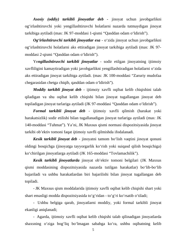 Asosiy  (oddiy)  tarkibli  jinoyatlar  deb  - jinoyat  uchun  javobgarlikni
og‘irlashtiruvchi yoki yengillashtiruvchi holatlarni nazarda tutmaydigan jinoyat
tarkibiga aytiladi (mas: JK 97-moddasi 1-qismi “Qasddan odam o‘ldirish”). 
Og‘irlashtiruvchi tarkibli jinoyatlar esa - o‘zida jinoyat uchun javobgarlikni
og‘irlashtiruvchi holatlarni aks ettiradigan jinoyat tarkibiga aytiladi (mas: JK 97-
moddasi 2-qismi “Qasddan odam o‘ldirish”).
Yengillashtiruvchi  tarkibli jinoyatlar -  sodir  etilgan jinoyatning ijtimoiy
xavfliligini kamaytiradigan yoki javobgarlikni yengillashtiradigan holatlarni o‘zida
aks ettiradigan jinoyat tarkibiga aytiladi. (mas: JK 100-moddasi “Zaruriy mudofaa
chegarasidan chetga chiqib, qasddan odam o‘ldirish”). 
Moddiy tarkibli jinoyat deb - ijtimoiy xavfli oqibat kelib chiqishini talab
qiladigan  va  shu  oqibat  kelib  chiqishi  bilan  jinoyat  tugallangan  jinoyat  deb
topiladigan jinoyat turlariga aytiladi (JK 97-moddasi “Qasddan odam o‘ldirish”).
Formal  tarkibli  jinoyat  deb -  ijtimoiy  xavfli  qilmish  (harakat  yoki
harakatsizlik) sodir etilishi bilan tugallanadigan jinoyat turlariga aytiladi (mas: JK
140-moddasi “Tuhmat”). Ya’ni, JK Maxsus qismi normasi dispozitsiyasida jinoyat
tarkibi ob’ektiv tomoni faqat ijtimoiy xavfli qilmishda ifodalanadi.  
Kesik tarkibli jinoyat deb  - jinoyatni tamom bo‘lish vaqtini jinoyat qonuni
oldingi bosqichga (jinoyatga tayyorgarlik ko‘rish yoki suiqasd qilish bosqichiga)
ko‘chirilgan jinoyatlarga aytiladi (JK 165-moddasi “Tovlamachilik”). 
Kesik tarkibli jinoyatlarda jinoyat ob’ektiv tomoni belgilari (JK Maxsus
qismi  moddasining  dispozitsiyasida  nazarda  tutilgan  harakatlar)  bo‘lib-bo‘lib
bajariladi va ushbu harakatlardan biri bajarilishi bilan jinoyat tugallangan deb
topiladi.
- JK Maxsus qism moddalarida ijtimoiy xavfli oqibat kelib chiqishi shart yoki
shart emasligi modda dispozitsiyasida to‘g‘ridan - to‘g‘ri ko‘rsatib o‘tiladi;
-  Ushbu belgiga qarab, jinoyatlarni moddiy, yoki formal tarkibli  jinoyat
ekanligi aniqlanadi;
-  Agarda, ijtimoiy xavfli oqibat kelib chiqishi talab qilinadigan jinoyatlarda
shaxsning  o‘ziga  bog‘liq  bo‘lmagan  sababga  ko‘ra,  ushbu  oqibatning  kelib
5
