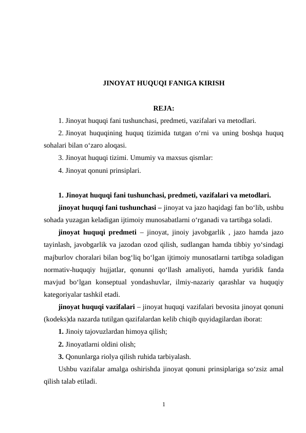 JINOYAT HUQUQI FANIGA KIRISH
REJA:
1. Jinoyat huquqi fani tushunchasi, predmeti, vazifalari va metodlari.
2. Jinoyat huquqining huquq tizimida tutgan o‘rni va uning boshqa huquq
sohalari bilan o‘zaro aloqasi.
3. Jinoyat huquqi tizimi. Umumiy va maxsus qismlar:
4. Jinoyat qonuni prinsiplari.
1. Jinoyat huquqi fani tushunchasi, predmeti, vazifalari va metodlari.
jinoyat huquqi fani tushunchasi – jinoyat va jazo haqidagi fan bo‘lib, ushbu
sohada yuzagan keladigan ijtimoiy munosabatlarni o‘rganadi va tartibga soladi.
jinoyat huquqi predmeti – jinoyat, jinoiy javobgarlik , jazo hamda jazo
tayinlash, javobgarlik va jazodan ozod qilish, sudlangan hamda tibbiy yo‘sindagi
majburlov choralari bilan bog‘liq bo‘lgan ijtimoiy munosatlarni tartibga soladigan
normativ-huquqiy  hujjatlar,  qonunni  qo‘llash  amaliyoti,  hamda  yuridik  fanda
mavjud  bo‘lgan  konseptual  yondashuvlar,  ilmiy-nazariy  qarashlar  va  huquqiy
kategoriyalar tashkil etadi.
jinoyat huquqi vazifalari – jinoyat huquqi vazifalari bevosita jinoyat qonuni
(kodeks)da nazarda tutilgan qazifalardan kelib chiqib quyidagilardan iborat:
1. Jinoiy tajovuzlardan himoya qilish;
2. Jinoyatlarni oldini olish;
3. Qonunlarga riolya qilish ruhida tarbiyalash.
Ushbu vazifalar amalga oshirishda jinoyat qonuni prinsiplariga so‘zsiz amal
qilish talab etiladi.
1
