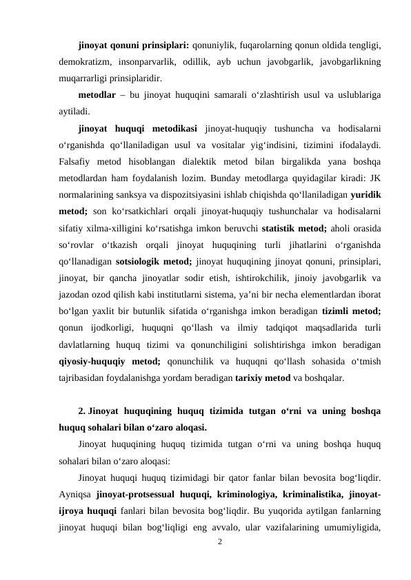 jinoyat qonuni prinsiplari: qonuniylik, fuqarolarning qonun oldida tengligi,
demokratizm,  insonparvarlik,  odillik,  ayb  uchun  javobgarlik,  javobgarlikning
muqarrarligi prinsiplaridir.
metodlar – bu jinoyat huquqini samarali o‘zlashtirish usul va uslublariga
aytiladi.
jinoyat  huquqi  metodikasi jinoyat-huquqiy  tushuncha  va  hodisalarni
o‘rganishda  qo‘llaniladigan  usul  va  vositalar  yig‘indisini,  tizimini  ifodalaydi.
Falsafiy  metod  hisoblangan  dialektik  metod  bilan  birgalikda  yana  boshqa
metodlardan ham foydalanish lozim. Bunday metodlarga quyidagilar kiradi: JK
normalarining sanksya va dispozitsiyasini ishlab chiqishda qo‘llaniladigan yuridik
metod; son  ko‘rsatkichlari  orqali  jinoyat-huquqiy  tushunchalar  va  hodisalarni
sifatiy xilma-xilligini ko‘rsatishga imkon beruvchi statistik metod; aholi orasida
so‘rovlar  o‘tkazish  orqali  jinoyat  huquqining  turli  jihatlarini  o‘rganishda
qo‘llanadigan  sotsiologik metod; jinoyat huquqining jinoyat qonuni, prinsiplari,
jinoyat, bir  qancha  jinoyatlar  sodir  etish,  ishtirokchilik, jinoiy javobgarlik va
jazodan ozod qilish kabi institutlarni sistema, ya’ni bir necha elementlardan iborat
bo‘lgan yaxlit bir butunlik sifatida o‘rganishga imkon beradigan  tizimli metod;
qonun  ijodkorligi,  huquqni  qo‘llash  va  ilmiy  tadqiqot  maqsadlarida  turli
davlatlarning  huquq  tizimi  va  qonunchiligini  solishtirishga  imkon  beradigan
qiyosiy-huquqiy  metod; qonunchilik  va  huquqni  qo‘llash  sohasida  o‘tmish
tajribasidan foydalanishga yordam beradigan tarixiy metod va boshqalar.
2. Jinoyat  huquqining  huquq  tizimida  tutgan  o‘rni  va  uning  boshqa
huquq sohalari bilan o‘zaro aloqasi.
Jinoyat  huquqining  huquq  tizimida  tutgan  o‘rni  va  uning  boshqa  huquq
sohalari bilan o‘zaro aloqasi:
Jinoyat huquqi huquq tizimidagi bir qator fanlar bilan bevosita bog‘liqdir.
Ayniqsa  jinoyat-protsessual  huquqi, kriminologiya, kriminalistika, jinoyat-
ijroya huquqi fanlari bilan bevosita bog‘liqdir. Bu yuqorida aytilgan fanlarning
jinoyat huquqi bilan bog‘liqligi eng avvalo, ular vazifalarining umumiyligida,
2
