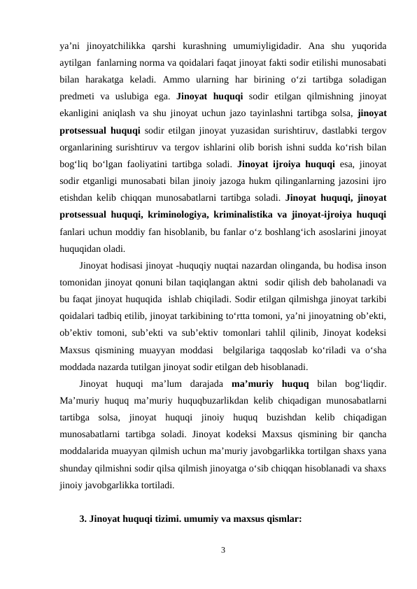ya’ni  jinoyatchilikka  qarshi  kurashning  umumiyligidadir.  Ana  shu  yuqorida
aytilgan  fanlarning norma va qoidalari faqat jinoyat fakti sodir etilishi munosabati
bilan  harakatga  keladi.  Ammo  ularning  har  birining  o‘zi  tartibga  soladigan
predmeti  va  uslubiga  ega.  Jinoyat  huquqi sodir  etilgan  qilmishning  jinoyat
ekanligini aniqlash va shu jinoyat uchun jazo tayinlashni tartibga solsa,  jinoyat
protsessual huquqi sodir etilgan jinoyat yuzasidan surishtiruv, dastlabki tergov
organlarining surishtiruv va tergov ishlarini olib borish ishni sudda ko‘rish bilan
bog‘liq bo‘lgan faoliyatini tartibga soladi.  Jinoyat ijroiya huquqi esa, jinoyat
sodir etganligi munosabati bilan jinoiy jazoga hukm qilinganlarning jazosini ijro
etishdan kelib chiqqan munosabatlarni tartibga soladi.  Jinoyat huquqi, jinoyat
protsessual huquqi, kriminologiya, kriminalistika va jinoyat-ijroiya huquqi
fanlari uchun moddiy fan hisoblanib, bu fanlar o‘z boshlang‘ich asoslarini jinoyat
huquqidan oladi.
Jinoyat hodisasi jinoyat -huquqiy nuqtai nazardan olinganda, bu hodisa inson
tomonidan jinoyat qonuni bilan taqiqlangan aktni  sodir qilish deb baholanadi va
bu faqat jinoyat huquqida  ishlab chiqiladi. Sodir etilgan qilmishga jinoyat tarkibi
qoidalari tadbiq etilib, jinoyat tarkibining to‘rtta tomoni, ya’ni jinoyatning ob’ekti,
ob’ektiv tomoni, sub’ekti va sub’ektiv tomonlari tahlil qilinib, Jinoyat kodeksi
Maxsus qismining muayyan moddasi  belgilariga taqqoslab ko‘riladi va o‘sha
moddada nazarda tutilgan jinoyat sodir etilgan deb hisoblanadi.
Jinoyat  huquqi  ma’lum  darajada  ma’muriy  huquq bilan  bog‘liqdir.
Ma’muriy huquq ma’muriy huquqbuzarlikdan kelib chiqadigan munosabatlarni
tartibga  solsa,  jinoyat  huquqi  jinoiy  huquq  buzishdan  kelib  chiqadigan
munosabatlarni  tartibga  soladi.  Jinoyat  kodeksi  Maxsus  qismining  bir  qancha
moddalarida muayyan qilmish uchun ma’muriy javobgarlikka tortilgan shaxs yana
shunday qilmishni sodir qilsa qilmish jinoyatga o‘sib chiqqan hisoblanadi va shaxs
jinoiy javobgarlikka tortiladi.
3. Jinoyat huquqi tizimi. umumiy va maxsus qismlar:
3
