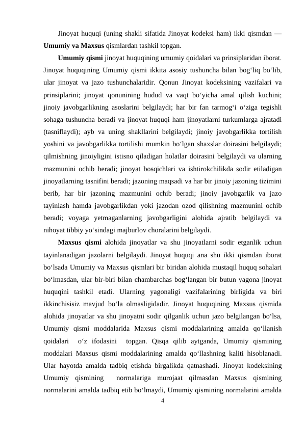Jinoyat huquqi (uning shakli sifatida Jinoyat kodeksi ham) ikki qismdan —
Umumiy va Maxsus qismlardan tashkil topgan. 
Umumiy qismi jinoyat huquqining umumiy qoidalari va prinsiplaridan iborat.
Jinoyat huquqining Umumiy qismi ikkita asosiy tushuncha bilan bog‘liq bo‘lib,
ular jinoyat va jazo tushunchalaridir. Qonun Jinoyat kodeksining vazifalari va
prinsiplarini; jinoyat qonunining hudud va vaqt bo‘yicha amal qilish kuchini;
jinoiy javobgarlikning asoslarini belgilaydi; har bir fan tarmog‘i o‘ziga tegishli
sohaga tushuncha beradi va jinoyat huquqi ham jinoyatlarni turkumlarga ajratadi
(tasniflaydi); ayb va uning shakllarini belgilaydi; jinoiy javobgarlikka tortilish
yoshini va javobgarlikka tortilishi mumkin bo‘lgan shaxslar doirasini belgilaydi;
qilmishning jinoiyligini istisno qiladigan holatlar doirasini belgilaydi va ularning
mazmunini ochib beradi; jinoyat bosqichlari va ishtirokchilikda sodir etiladigan
jinoyatlarning tasnifini beradi; jazoning maqsadi va har bir jinoiy jazoning tizimini
berib,  har  bir  jazoning  mazmunini  ochib  beradi;  jinoiy  javobgarlik  va  jazo
tayinlash hamda javobgarlikdan yoki jazodan ozod qilishning mazmunini ochib
beradi;  voyaga  yetmaganlarning  javobgarligini  alohida  ajratib  belgilaydi  va
nihoyat tibbiy yo‘sindagi majburlov choralarini belgilaydi.
Maxsus qismi alohida jinoyatlar va shu jinoyatlarni sodir etganlik uchun
tayinlanadigan jazolarni belgilaydi. Jinoyat huquqi ana shu ikki qismdan iborat
bo‘lsada Umumiy va Maxsus qismlari bir biridan alohida mustaqil huquq sohalari
bo‘lmasdan, ular bir-biri bilan chambarchas bog‘langan bir butun yagona jinoyat
huquqini  tashkil  etadi.  Ularning  yagonaligi  vazifalarining  birligida  va  biri
ikkinchisisiz mavjud bo‘la olmasligidadir. Jinoyat huquqining Maxsus qismida
alohida jinoyatlar va shu jinoyatni sodir qilganlik uchun jazo belgilangan bo‘lsa,
Umumiy  qismi  moddalarida  Maxsus  qismi  moddalarining  amalda  qo‘llanish
qoidalari   o‘z  ifodasini   topgan.  Qisqa  qilib  aytganda,  Umumiy  qismining
moddalari Maxsus qismi moddalarining amalda qo‘llashning kaliti hisoblanadi.
Ular hayotda amalda tadbiq etishda birgalikda qatnashadi. Jinoyat kodeksining
Umumiy  qismining   normalariga  murojaat  qilmasdan  Maxsus  qismining
normalarini amalda tadbiq etib bo‘lmaydi, Umumiy qismining normalarini amalda
4
