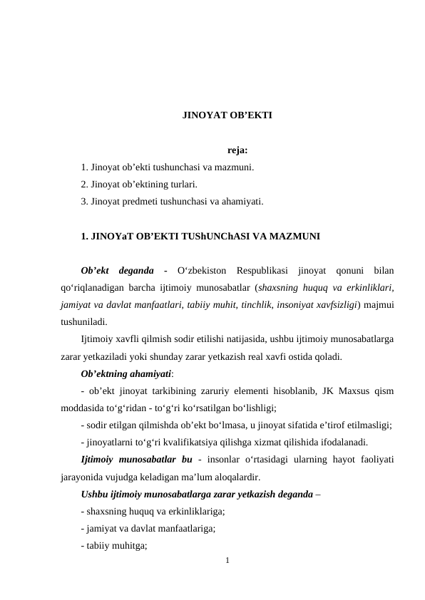 JINOYAT OB’EKTI
reja:
1. Jinoyat ob’ekti tushunchasi va mazmuni.
2. Jinoyat ob’ektining turlari.
3. Jinoyat predmeti tushunchasi va ahamiyati.
1. JINOYaT OB’EKTI TUShUNChASI VA MAZMUNI
Ob’ekt  deganda - O‘zbekiston  Respublikasi  jinoyat  qonuni  bilan
qo‘riqlanadigan barcha ijtimoiy munosabatlar (shaxsning huquq va erkinliklari,
jamiyat va davlat manfaatlari, tabiiy muhit, tinchlik, insoniyat xavfsizligi) majmui
tushuniladi. 
Ijtimoiy xavfli qilmish sodir etilishi natijasida, ushbu ijtimoiy munosabatlarga
zarar yetkaziladi yoki shunday zarar yetkazish real xavfi ostida qoladi.
Ob’ektning ahamiyati:
- ob’ekt jinoyat tarkibining zaruriy elementi hisoblanib, JK Maxsus qism
moddasida to‘g‘ridan - to‘g‘ri ko‘rsatilgan bo‘lishligi;
- sodir etilgan qilmishda ob’ekt bo‘lmasa, u jinoyat sifatida e’tirof etilmasligi;
- jinoyatlarni to‘g‘ri kvalifikatsiya qilishga xizmat qilishida ifodalanadi.
Ijtimoiy  munosabatlar bu -  insonlar  o‘rtasidagi  ularning  hayot  faoliyati
jarayonida vujudga keladigan ma’lum aloqalardir.
Ushbu ijtimoiy munosabatlarga zarar yetkazish deganda – 
- shaxsning huquq va erkinliklariga;
- jamiyat va davlat manfaatlariga;
- tabiiy muhitga;
1
