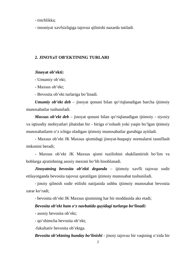 - tinchlikka;
- insoniyat xavfsizligiga tajovuz qilinishi nazarda tutiladi. 
2. JINOYaT OB’EKTINING TURLARI
Jinoyat ob’ekti:
- Umumiy ob’ekt;
- Maxsus ob’ekt;
- Bevosita ob’ekt turlariga bo‘linadi.
Umumiy ob’ekt deb – jinoyat qonuni bilan qo‘riqlanadigan barcha ijtimoiy
munosabatlar tushuniladi.
Maxsus ob’ekt deb – jinoyat qonuni bilan qo‘riqlanadigan ijtimoiy - siyosiy
va iqtisodiy mohiyatlari jihatidan bir - biriga o‘xshash yoki yaqin bo‘lgan ijtimoiy
munosabatlarni o‘z ichiga oladigan ijtimoiy munosabatlar guruhiga aytiladi. 
- Maxsus ob’ekt JK Maxsus qismidagi jinoyat-huquqiy normalarni tasniflash
imkonini beradi;
-  Maxsus  ob’ekt  JK  Maxsus  qismi  tuzilishini  shakllantirish  bo‘lim  va
boblarga ajratishning asosiy mezoni bo‘lib hisoblanadi.
Jinoyatning  bevosita  ob’ekti deganda –  ijtimoiy  xavfli  tajovuz  sodir
etilayotganda bevosita tajovuz qaratilgan ijtimoiy munosabat tushuniladi. 
- jinoiy qilmish sodir etilishi natijasida ushbu ijtimoiy munosabat bevosita
zarar ko‘radi;
- bevosita ob’ekt JK Maxsus qismining har bir moddasida aks etadi;
Bevosita ob’ekt ham o‘z navbatida quyidagi turlarga bo‘linadi:
- asosiy bevosita ob’ekt;
- qo‘shimcha bevosita ob’ekt;
-fakultativ bevosita ob’ektga.
Bevosita ob’ektning bunday bo‘linishi - jinoiy tajovuz bir vaqtning o‘zida bir
2
