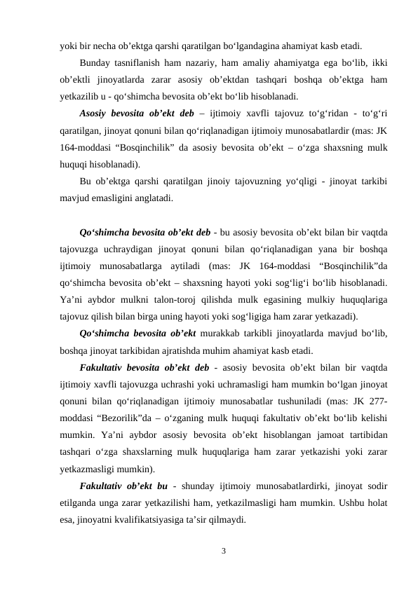 yoki bir necha ob’ektga qarshi qaratilgan bo‘lgandagina ahamiyat kasb etadi. 
Bunday tasniflanish ham nazariy, ham amaliy ahamiyatga ega bo‘lib, ikki
ob’ektli  jinoyatlarda  zarar  asosiy  ob’ektdan  tashqari  boshqa  ob’ektga  ham
yetkazilib u - qo‘shimcha bevosita ob’ekt bo‘lib hisoblanadi. 
Asosiy  bevosita ob’ekt deb – ijtimoiy xavfli  tajovuz to‘g‘ridan - to‘g‘ri
qaratilgan, jinoyat qonuni bilan qo‘riqlanadigan ijtimoiy munosabatlardir (mas: JK
164-moddasi “Bosqinchilik” da asosiy bevosita ob’ekt – o‘zga shaxsning mulk
huquqi hisoblanadi).
Bu ob’ektga qarshi qaratilgan jinoiy tajovuzning yo‘qligi - jinoyat tarkibi
mavjud emasligini anglatadi.
Qo‘shimcha bevosita ob’ekt deb - bu asosiy bevosita ob’ekt bilan bir vaqtda
tajovuzga  uchraydigan  jinoyat  qonuni  bilan  qo‘riqlanadigan  yana  bir  boshqa
ijtimoiy  munosabatlarga  aytiladi  (mas:  JK  164-moddasi  “Bosqinchilik”da
qo‘shimcha bevosita ob’ekt – shaxsning hayoti yoki sog‘lig‘i bo‘lib hisoblanadi.
Ya’ni  aybdor  mulkni  talon-toroj  qilishda  mulk  egasining  mulkiy  huquqlariga
tajovuz qilish bilan birga uning hayoti yoki sog‘ligiga ham zarar yetkazadi). 
Qo‘shimcha bevosita ob’ekt murakkab tarkibli jinoyatlarda mavjud bo‘lib,
boshqa jinoyat tarkibidan ajratishda muhim ahamiyat kasb etadi. 
Fakultativ bevosita ob’ekt deb - asosiy bevosita ob’ekt bilan bir vaqtda
ijtimoiy xavfli tajovuzga uchrashi yoki uchramasligi ham mumkin bo‘lgan jinoyat
qonuni bilan qo‘riqlanadigan ijtimoiy munosabatlar tushuniladi (mas: JK 277-
moddasi “Bezorilik”da – o‘zganing mulk huquqi fakultativ ob’ekt bo‘lib kelishi
mumkin.  Ya’ni  aybdor  asosiy  bevosita  ob’ekt  hisoblangan  jamoat  tartibidan
tashqari o‘zga shaxslarning mulk huquqlariga ham zarar yetkazishi yoki zarar
yetkazmasligi mumkin).
Fakultativ ob’ekt  bu - shunday  ijtimoiy munosabatlardirki, jinoyat  sodir
etilganda unga zarar yetkazilishi ham, yetkazilmasligi ham mumkin. Ushbu holat
esa, jinoyatni kvalifikatsiyasiga ta’sir qilmaydi.
3
