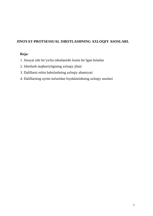 JINOYAT-PROTSESSUAL ISBOTLASHNING AXLOQIY ASOSLARI.
Reja:
1. Jinoyat ishi bo’yicha isbotlanishi lozim bo’lgan holatlar
2. Isbotlash majburiyligining axloqiy jihati
3. Dalillarni erkin baholashning axloqiy ahamiyati
4. Dalillarning ayrim turlaridan foydalanishning axloqiy asoslari 
1
