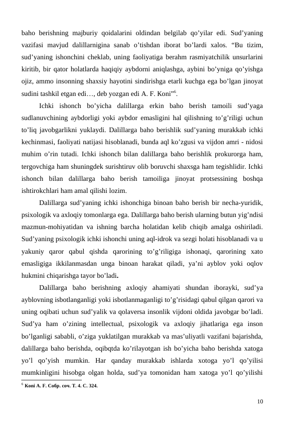 baho berishning majburiy qoidalarini  oldindan belgilab qo’yilar  edi. Sud’yaning
vazifasi  mavjud  dalillarnigina  sanab  o’tishdan  iborat  bo’lardi  xalos. “Bu  tizim,
sud’yaning ishonchini cheklab, uning faoliyatiga berahm rasmiyatchilik unsurlarini
kiritib, bir qator holatlarda haqiqiy aybdorni aniqlashga, aybini bo’yniga qo’yishga
ojiz, ammo insonning shaxsiy hayotini sindirishga etarli kuchga ega bo’lgan jinoyat
sudini tashkil etgan edi…, deb yozgan edi А. F. Коni”6.
Ichki  ishonch  bo’yicha  dalillarga  erkin  baho  berish  tamoili  sud’yaga
sudlanuvchining aybdorligi yoki aybdor emasligini hal qilishning to’g’riligi uchun
to’liq javobgarlikni yuklaydi. Dalillarga baho berishlik sud’yaning murakkab ichki
kechinmasi, faoliyati natijasi hisoblanadi, bunda aql ko’zgusi va vijdon amri - nidosi
muhim o’rin tutadi. Ichki ishonch bilan dalillarga baho berishlik prokurorga ham,
tergovchiga ham shuningdek surishtiruv olib boruvchi shaxsga ham tegishlidir. Ichki
ishonch  bilan  dalillarga  baho  berish  tamoiliga  jinoyat  protsessining  boshqa
ishtirokchlari ham amal qilishi lozim.
Dalillarga sud’yaning ichki ishonchiga binoan baho berish bir necha-yuridik,
psixologik va axloqiy tomonlarga ega. Dalillarga baho berish ularning butun yig’ndisi
mazmun-mohiyatidan va ishning barcha holatidan kelib chiqib amalga oshiriladi.
Sud’yaning psixologik ichki ishonchi uning aql-idrok va sezgi holati hisoblanadi va u
yakuniy  qaror  qabul  qishda  qarorining  to’g’riligiga  ishonaqi,  qarorining  xato
emasligiga  ikkilanmasdan  unga  binoan  harakat  qiladi,  ya’ni  ayblov  yoki  oqlov
hukmini chiqarishga tayor bo’ladi.
Dalillarga  baho  berishning  axloqiy  ahamiyati  shundan  iborayki,  sud’ya
ayblovning isbotlanganligi yoki isbotlanmaganligi to’g’risidagi qabul qilgan qarori va
uning oqibati uchun sud’yalik va qolaversa insonlik vijdoni oldida javobgar bo’ladi.
Sud’ya  ham  o’zining  intellectual,  psixologik  va  axloqiy  jihatlariga  ega  inson
bo’lganligi sababli, o’ziga yuklatilgan murakkab va mas’uliyatli vazifani bajarishda,
dalillarga baho berishda, oqibqtda ko’rilayotgan ish bo’yicha baho berishda xatoga
yo’l  qo’yish  mumkin.  Har  qanday  murakkab  ishlarda  xotoga  yo’l  qo’yilisi
mumkinligini hisobga olgan holda, sud’ya tomonidan ham xatoga yo’l qo’yilishi
6 Коni А. F. Собр. соч. Т. 4. С. 324.
10
