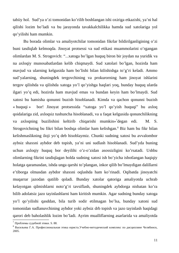 tabiiy hol.  Sud’ya o’zi tomonidan ko’rilib boshlangan ishi oxiriga etkazishi, ya’ni hal
qilishi lozim bo’ladi va bu jarayonda tavakkalchilikka hamda sud xatolariga yol
qo’yilishi ham mumkin. 
Bu borada olimlar va amaliyotchilar tomonidan fikrlar bildirilganligining o’zi
buni tasdiqlab kelmoqda. Jinoyat protsessi va sud etikasi muammolarini o’rgangan
olimlardan М. S. Strogovich: “...xatoga bo’lgan huquq biron bir joydan na yuridik va
na axloqiy munosabatlardan kelib chiqmaydi. Sud xatolari bo’lgan, hozirda ham
mavjud va ularning kelgusida ham bo’lishi bilan ktlishishga to’g’ri keladi. Ammo
sud’yalarning,  shuningdek  tergovchining  va  prokurorning  ham  jinoyat  ishlarini
tergov qilishda va qilishda xatoga yo’l qo’yishga haqlari yoq, bunday huquq ularda
ilgari yo’q edi, hozirda ham mavjud emas va bundan keyin ham bo’lmaydi. Sud
xatosi bu hamisha qonunni buzish hisoblanadi. Kimda va qachon qonunni buzish
« huquqi »   bor!  Jinoyat  protsessida  “xatoga  yo’l  qo’yish  huquqi”  bu  axloq
qoidalariga zid, axloqsiz tushuncha hisoblanadi, va u faqat kelgusida qonunchilikning
va  axloqning  buzilishini  keltirib  chiqarishi  mumkin»7degan  edi. 
 М.  S.
Strogovichning bu fikri bilan boshqa olimlar ham kelishgan.8 Biz ham bu fikr bilan
kelishmaslikning iloji yo’q deb hisoblaymiz. Chunki sudning xatosi bu avvalombor
aybsiz shaxsni aybdor deb topish, ya’ni uni sudlash hisoblanadi. Sud’yda buning
uchun  axloqiy  huquq  bor  deyilihi  o’z-o’zidan  asossizligini  ko’rsatadi.  Ushbu
olimlarning fikrini tasdiqlagan holda sudning xatosi ish bo’yicha isbotlangan haqiqiy
holatga qaramasdan, ishda unga qarshi to’plangan, inkor qilib bo’lmaydigan dalillarni
e’tiborga olmasdan aybdor shaxsni  oqlashda ham  ko’rinadi. Oqibatda jinoyatchi
muqarrar  jazodan  qutilib  qoladi.  Bunday  xatolar  qatoriga  amaliyotda  uchrab
kelayotgan qilmishlarni noto’g’ri tavsiflash, shuningdek aybdorga nisbatan ko’ra
bilib adolatsiz jazo tayinlashlarni ham kiritish mumkin. Agar sudning bunday xatoga
yo’l  qo’yilishi  qasddan,  bila  turib  sodir  etilmagan  bo’lsa,  bunday  xatoni  sud
tomonidan sudlanuvchining aybdor yoki aybsiz drb topish va jazo tayinlash haqidagi
qarori deb baholashlik lozim bo’ladi. Ayrim mualliflarning asarlarida va amaliyotda
7 Проблемы судебной этики. S. 88.
8 Васильева Г.А. Профессиональная этика юриста.Учебно-методический комплекс по дисциплине Челябинск,
2005.
11
