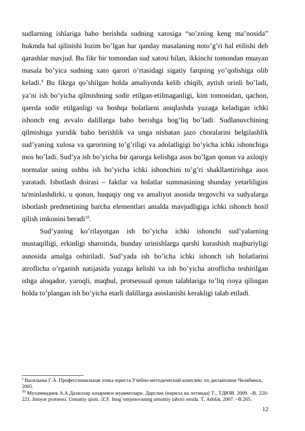 sudlarning ishlariga  baho  berishda  sudning xatosiga  “so’zning keng  ma’nosida”
hukmda hal qilinishi lozim bo’lgan har qanday masalaning noto’g’ri hal etilishi deb
qarashlar mavjud. Bu fikr bir tomondan sud xatosi bilan, ikkinchi tomondan muayan
masala bo’yica sudning xato qarori o’rtasidagi sigatiy farqning yo’qolishiga olib
keladi.9 Bu fikrga qo’shilgan holda amaliyotda kelib chiqib, aytish orinli bo’ladi,
ya’ni ish bo’yicha qilmishning sodir etilgan-etilmaganligi, kim tomonidan, qachon,
qaerda  sodir  etilganligi  va  boshqa  holatlarni  aniqlashda  yuzaga  keladigan  ichki
ishonch  eng  avvalo  dalillarga  baho  berishga  bog’liq  bo’ladi.  Sudlanuvchining
qilmishiga  yuridik baho  berishlik  va unga nisbatan  jazo choralarini  belgilashlik
sud’yaning xulosa va qarorining to’g’riligi va adolatligigi bo’yicha ichki ishonchiga
mos bo’ladi. Sud’ya ish bo’yicha bir qarorga kelishga asos bo’lgan qonun va axloqiy
normalar uning ushbu ish bo’yicha ichki ishonchini to’g’ri shakllantirishga asos
yaratadi.  Isbotlash doirasi – faktlar va holatlar summasining shunday yetarliligini
ta'minlashdirki, u qonun, huquqiy ong va amaliyot asosida tergovchi va sudyalarga
isbotlash predmetining barcha elementlari amalda mavjudligiga ichki ishonch hosil
qilish imkonini beradi10.
Sud’yaning  ko’rilayotgan  ish  bo’yicha  ichki  ishonchi  sud’yalarning
mustaqilligi, erkinligi sharoitida, bunday urinishlarga qarshi kurashish majburiyligi
asnosida  amalga  oshiriladi.  Sud’yada  ish  bo’icha  ichki  ishonch  ish  holatlarini
atroflicha o’rganish natijasida yuzaga kelishi va ish bo’yicha atroflicha teshirilgan
ishga aloqador, yaroqli, maqbul, protsessual qonun talablariga to’liq rioya qilingan
holda to’plangan ish bo’yicha etarli dalillarga asoslanishi kerakligi talab etiladi.   
9 Васильева Г.А. Профессиональная этика юриста.Учебно-методический комплекс по дисциплине Челябинск, 
2005.
10 Мухаммадиев А.А.Далиллар назарияси муаммолари. Дарслик (кирилл ва лотинда) Т., ТДЮИ. 2009. –B. 220-
221. Jinoyat protsessi. Umumiy qism. /Z.F. Inog`omjonovaning umumiy tahriri ostida. T, Adolat, 2007. –B.265. 
12
