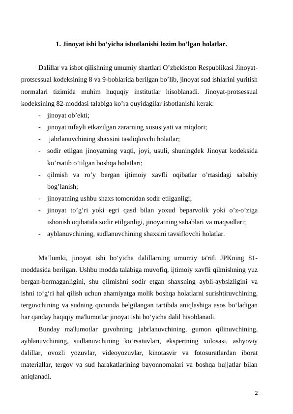 1. Jinoyat ishi bo’yicha isbotlanishi lozim bo’lgan holatlar.
Dalillar va isbot qilishning umumiy shartlari O’zbekiston Respublikasi Jinoyat-
protsessual kodeksining 8 va 9-boblarida berilgan bo’lib, jinoyat sud ishlarini yuritish
normalari  tizimida  muhim  huquqiy  institutlar  hisoblanadi.  Jinoyat-protsessual
kodeksining 82-moddasi talabiga ko’ra quyidagilar isbotlanishi kerak: 
-
jinoyat ob’ekti; 
-
jinoyat tufayli etkazilgan zararning xususiyati va miqdori;
-
 jabrlanuvchining shaxsini tasdiqlovchi holatlar; 
-
sodir etilgan jinoyatning vaqti, joyi, usuli, shuningdek Jinoyat kodeksida
ko’rsatib o’tilgan boshqa holatlari;
-
qilmish  va  ro’y  bergan  ijtimoiy  xavfli  oqibatlar  o’rtasidagi  sababiy
bog’lanish;
-
jinoyatning ushbu shaxs tomonidan sodir etilganligi;
-
jinoyat  to’g’ri  yoki  egri  qasd  bilan  yoxud  beparvolik  yoki  o’z-o’ziga
ishonish oqibatida sodir etilganligi, jinoyatning sabablari va maqsadlari;
-
ayblanuvchining, sudlanuvchining shaxsini tavsiflovchi holatlar.
Ma’lumki,  jinoyat  ishi  bo‘yicha  dalillarning  umumiy  ta'rifi  JPKning  81-
moddasida berilgan. Ushbu modda talabiga muvofiq, ijtimoiy xavfli qilmishning yuz
bergan-bermaganligini, shu qilmishni  sodir etgan shaxsning aybli-aybsizligini  va
ishni to‘g‘ri hal qilish uchun ahamiyatga molik boshqa holatlarni surishtiruvchining,
tergovchining va sudning qonunda belgilangan tartibda aniqlashiga asos bo‘ladigan
har qanday haqiqiy ma'lumotlar jinoyat ishi bo‘yicha dalil hisoblanadi.
Bunday  ma'lumotlar  guvohning,  jabrlanuvchining,  gumon  qilinuvchining,
ayblanuvchining,  sudlanuvchining  ko‘rsatuvlari,  ekspertning  xulosasi,  ashyoviy
dalillar,  ovozli  yozuvlar,  videoyozuvlar,  kinotasvir  va  fotosuratlardan  iborat
materiallar, tergov va sud harakatlarining bayonnomalari va boshqa hujjatlar bilan
aniqlanadi.
2
