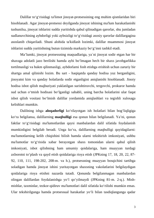 Dalillar to‘g‘risidagi ta'limot jinoyat-protsessining eng muhim qismlaridan biri
hisoblanadi. Agar jinoyat-protsessi deyilganda jinoyat ishining ma'lum harakatlanishi
tushunilsa, jinoyat ishlarini sudda yuritishda qabul qilinadigan qarorlar, shu jumladan
sudlanuvchining aybdorligi yoki aybsizligi to‘g‘risidagi asosiy qarorlar dalillargagina
asoslanib chiqariladi. Shuni alohida ta'kidlash lozimki, dalillar muammosi jinoyat
ishlarini sudda yuritishning butun tizimida markaziy bo‘g‘inni tashkil etadi.
Ma’lumki, jinоyat protsessning mаqsаdlаrigа, ya`ni jinоyat sоdir etgan hаr bir
shаxsgа аdоlаtli jаzо bеrilishi hаmdа аybi bo‘lmаgаn hеch bir shаxs jаvоbgаrlikkа
tоrtilmаsligi vа hukm qilinmаsligi, аybdоrlаrni fоsh etishgа erishish uchun zаruriy bir
shаrtgа аmаl qilinishi lоzim. Bu sart - hаqiqаtdа qаndаy hоdisа yuz bеrgаnligini,
jinоyatni kim vа qаndаy hоlаtlаrdа sоdir etganligini аniqlаnishi hisоblаnаdi. Jinоiy
hоdisа isbоt qilish mаjburiyati yuklаtilgаn surishtiruvchi, tеrgоvchi, prоkurоr hаmdа
sud uchun o‘tmish hоdisаsi bo‘lgаnligi sаbаbli, uning bаrchа hоlаtlаrini ulаr fаqаt
isbоt qilish vоsitаsi bo‘lmish dаlillаr yordаmidа аniqlаshlаri vа tеgishli xulоsаgа
kеlishlаri mumkin. 
Dalilning ishga  aloqadorligi ko‘rilayotgan ish holatlari bilan bog‘liqligiga
ko‘ra belgilansa, dalillarning maqbulligi esa qonun bilan belgilanadi. Ya’ni, qonun
faktlar  to‘g‘risidagi  ma'lumotlardan  qaysi  manbalardan  dalil  sifatida  foydalanish
mumkinligini  belgilab beradi.  Unga ko‘ra, dalillarning maqbulligi  quyidagilarni:
ma'lumotlarning kelib chiqishini bilish hamda ularni tekshirish imkoniyati, ushbu
ma'lumotlar  to‘g‘risida  xabar  berayotgan  shaxs  tomonidan  ularni  qabul  qilish
imkoniyati,  isbot  qilishning  ham  umumiy  qoidalariga,  ham  muayyan  turdagi
axborotni to‘plash va qayd etish qoidalariga rioya etish (JPKning 17, 18, 20, 22, 87-
92, 110, 111, 198-202, 208-m. va h.), protsessning muayyan bosqichini tartibga
soladigan hamda jinoyat ishini yuritayotgan shaxsning vakolatlarini belgilaydigan
qoidalariga  rioya  etishni  nazarda  tutadi.  Qonunda  belgilanmagan  manbalardan
olingan dalillardan foydalanishga yo‘l  qo‘yilmaydi (JPKning 81-m. 2-q.). Mish-
mishlar, taxminlar, tezkor-qidiruv ma'lumotlari dalil sifatida ko‘rilishi mumkin emas.
Ular tekshirilgunga hamda protsessual harakatlar yo‘li bilan tasdiqlangunga qadar
3
