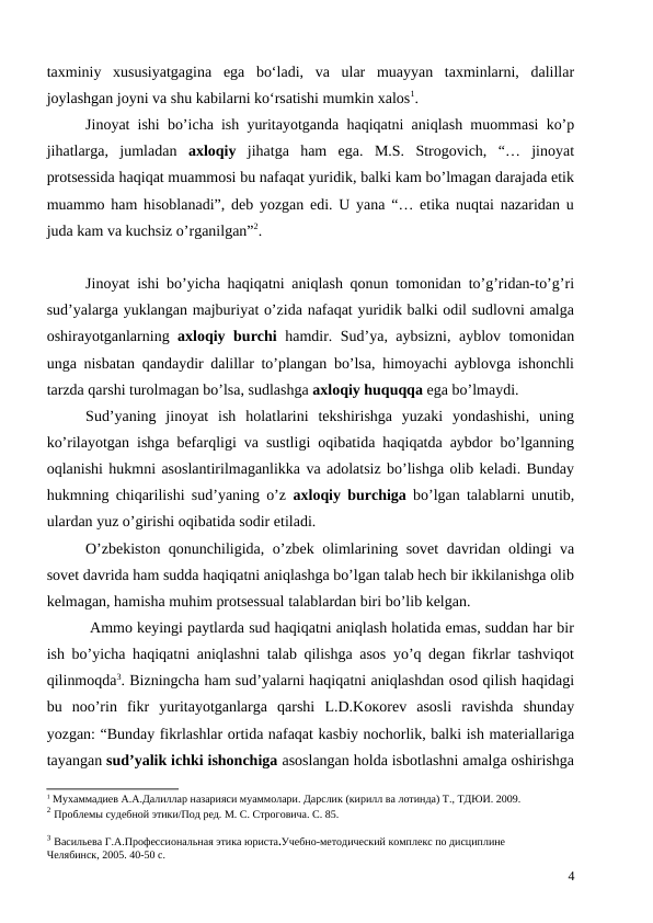 taxminiy  xususiyatgagina  ega  bo‘ladi,  va  ular  muayyan  taxminlarni,  dalillar
joylashgan joyni va shu kabilarni ko‘rsatishi mumkin xalos1. 
Jinoyat ishi bo’icha ish yuritayotganda haqiqatni aniqlash muommasi ko’p
jihatlarga,  jumladan  axloqiy  jihatga  ham  ega.  M.S.  Strogovich,  “…  jinoyat
protsessida haqiqat muammosi bu nafaqat yuridik, balki kam bo’lmagan darajada etik
muammo ham hisoblanadi”, deb yozgan edi. U yana “… etika nuqtai nazaridan u
juda kam va kuchsiz o’rganilgan”2.
Jinoyat ishi bo’yicha haqiqatni aniqlash qonun tomonidan to’g’ridan-to’g’ri
sud’yalarga yuklangan majburiyat o’zida nafaqat yuridik balki odil sudlovni amalga
oshirayotganlarning  axloqiy burchi hamdir. Sud’ya, aybsizni, ayblov tomonidan
unga nisbatan qandaydir dalillar to’plangan bo’lsa, himoyachi ayblovga ishonchli
tarzda qarshi turolmagan bo’lsa, sudlashga axloqiy huquqqa ega bo’lmaydi. 
Sud’yaning  jinoyat  ish  holatlarini  tekshirishga  yuzaki  yondashishi,  uning
ko’rilayotgan ishga befarqligi va sustligi oqibatida haqiqatda aybdor bo’lganning
oqlanishi hukmni asoslantirilmaganlikka va adolatsiz bo’lishga olib keladi. Bunday
hukmning chiqarilishi sud’yaning o’z  axloqiy burchiga bo’lgan talablarni unutib,
ulardan yuz o’girishi oqibatida sodir etiladi.
O’zbekiston qonunchiligida, o’zbek olimlarining sovet davridan oldingi va
sovet davrida ham sudda haqiqatni aniqlashga bo’lgan talab hech bir ikkilanishga olib
kelmagan, hamisha muhim protsessual talablardan biri bo’lib kelgan.
 Ammo keyingi paytlarda sud haqiqatni aniqlash holatida emas, suddan har bir
ish bo’yicha haqiqatni aniqlashni talab qilishga asos yo’q degan fikrlar tashviqot
qilinmoqda3. Bizningcha ham sud’yalarni haqiqatni aniqlashdan osod qilish haqidagi
bu  noo’rin  fikr  yuritayotganlarga  qarshi  L.D.Kокоrev  asosli  ravishda  shunday
yozgan: “Bunday fikrlashlar ortida nafaqat kasbiy nochorlik, balki ish materiallariga
tayangan sud’yalik ichki ishonchiga asoslangan holda isbotlashni amalga oshirishga
1 Мухаммадиев А.А.Далиллар назарияси муаммолари. Дарслик (кирилл ва лотинда) Т., ТДЮИ. 2009.
2 Проблемы судебной этики/Под ред. М. С. Строговича. С. 85.
3 Васильева Г.А.Профессиональная этика юриста.Учебно-методический комплекс по дисциплине
Челябинск, 2005. 40-50 c.
4
